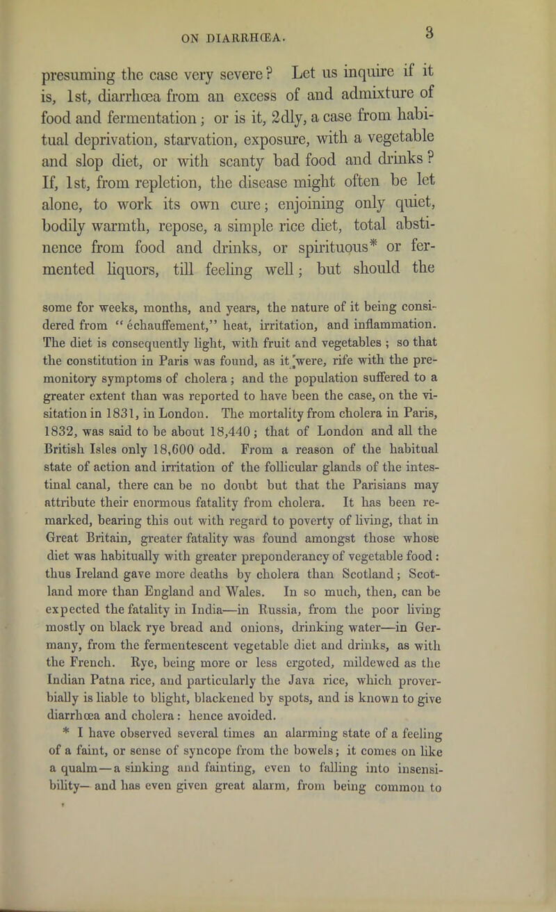 presuming the case very severe ? Let us inquire if it is, 1st, diarrhoea from an excess of and admixture of food and fermentation; or is it, 2dly, a case from habi- tual deprivation, starvation, exposure, with a vegetable and slop diet, or with scanty bad food and drinks ? If, 1st, from repletion, the disease might often be let alone, to work its own cure; enjoining only quiet, bodily warmth, repose, a simple rice diet, total absti- nence from food and drinks, or spirituous* or fer- mented hquors, tiU feehng well; but should the some for weeks, months, and years, the nature of it being consi- dered from echauffement, heat, irritation, and inflammation. The diet is consequently light, with fruit and vegetables ; so that the constitution in Paris was found, as it [were, rife with the pre- monitory symptoms of cholera; and the population suffered to a greater extent than was reported to have been the case, on the vi- sitation in 1831, in London. The mortality from cholera in Paris, 1832, was said to be about 18,440; that of London and all the British Isles only 18,600 odd. From a reason of the habitual state of action and irritation of the follicular glands of the intes- tinal canal, there can be no doubt but that the Parisians may attribute their enormous fatality from cholera. It has been re- marked, bearing this out with regard to poverty of living, that in Great Britain, greater fatality was found amongst those whose diet was habitually with greater preponderancy of vegetable food: thus Ireland gave more deaths by cholera than Scotland; Scot- land more than England and Wales. In so much, then, can be expected the fatality in India—in Russia, from the poor hving mostly on black rye bread and onions, drinking water—in Ger- many, from the fermentescent vegetable diet and drinks, as with the French. Rye, being more or less crgoted, mildewed as the Indian Patna rice, and particularly the Java rice, which prover- bially is liable to blight, blackened by spots, and is known to give diarrhcea and cholera: hence avoided. * I have observed several times an alarming state of a feeling of a faint, or sense of syncope from the bowels; it comes on like a qualm—a sinking and fainting, even to falling into insensi- biUty— and has even given great alarm, from being common to
