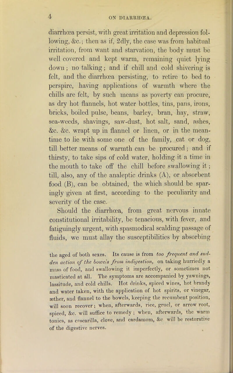 diarrhoja persist, with great irritation and depression fol- lowing, &c.; then as if, 2dly, the case was from habitual irritation, from want and starvation, the body must be well covered and kept warm, remaining quiet lying down; no talking; and if chill and cold shivering is felt, and the diarrhoea persisting, to retire to bed to perspire, having applications of warmth where the chills are felt, by such means as poverty can procure, as dry hot flannels, hot water bottles, tins, pans, irons, bricks, boiled pulse, beans, barley, bran, hay, straw, sea-weeds, shavings, saw-dust, hot salt, sand, ashes, &c. &c. wrapt up in flannel or linen, or in the mean- time to lie with some one of the family, cat or dog, till better means of warmth can be procured; and if thirsty, to take sips of cold water, holding it a time in the mouth to take ofi the chill before swallowing it; till, also, any of the analeptic drinks (A), or absorbent food (B), can be obtained, the which should be spar- ingly given at first, according to the peculiarity and severity of the case. Should the diarrhoea, from great nervous innate constitutional irritability, be tenacious, with fever, and fatiguingly urgent, with spasmodical scalding passage of fluids, we must allay the susceptibilities by absorbing the aged of both sexes. Its cause is from too frequent and sud- den action of the bowels from indigestion, on taking hurriedly a mass of food, and swallowing it imperfectly, or sometimes not masticated at all. The symptoms are accompanied by yawnings, lassitude, and cold chills. Hot drinks, spiced wines, hot brandy and water taken, with the application of hot spirits, or vinegar, aether, and flannel to the bowels, keeping the recnrabent position, will soon recover; when, afterwards, rice, gruel, or arrow root, spiced, &c. will suffice to remedy ; when, afterwards, the warm tonics, as cnscarilla, clove, and cardamom, &c. will be restorative of the digestive nerves.