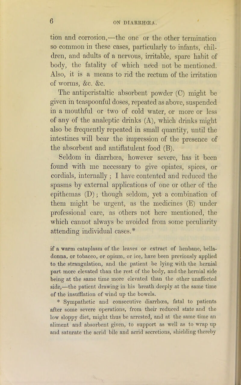 tion and corrosion,—the one or the other termination so common in these cases, particularly to infants, chil- dren, and adults of a nervous, ii-ritable, spare habit of body, the fatality of which need not be mentioned. Also, it is a means to rid the rectum of the u-ritation of worms, &c. &c. The antiperistaltic absorbent powder (C) might be given in teaspoonful doses, repeated as above, suspended in a mouthful or two of cold water, or more or less of any of the analeptic drinks (A), which drinks might also be frequently repeated in small quantity, until the intestines will bear the impression of the presence of the absorbent and antifiatulent food (B). Seldom in diarrhoea, however severe, has it been found with me necessary to give opiates, spices, or cordials, internally ; I have contented and reduced the spasms by external applications of one or other of the epithemas (D); though seldom, yet a combination of them might be m^gent, as the medicines (E) under professional care, as others not here mentioned, the which cannot always be avoided fi'om some pecuharity attending individual cases.* if a warm cataplasm of the leaves or extract of henbane, bella- donna, or tobacco, or opium, or ice, have been previously appHed to the strangulation, and the patient be lying with the hernial part more elevated than the rest of the body, and the hernial side being at the same time more elevated than the other unaffected side,—the patient drawing in his breath deeply at the same time of the insufflation of wind up the bowels. * Sympathetic and consecutive diarrhoea, fatal to patients after some severe operations, from their reduced state and the low sloppy diet, might thus be arrested, and at the same time an aliment and absorbent given, to support as well as to wrap up and saturate the acrid bile and acrid secretions, shielding thereby