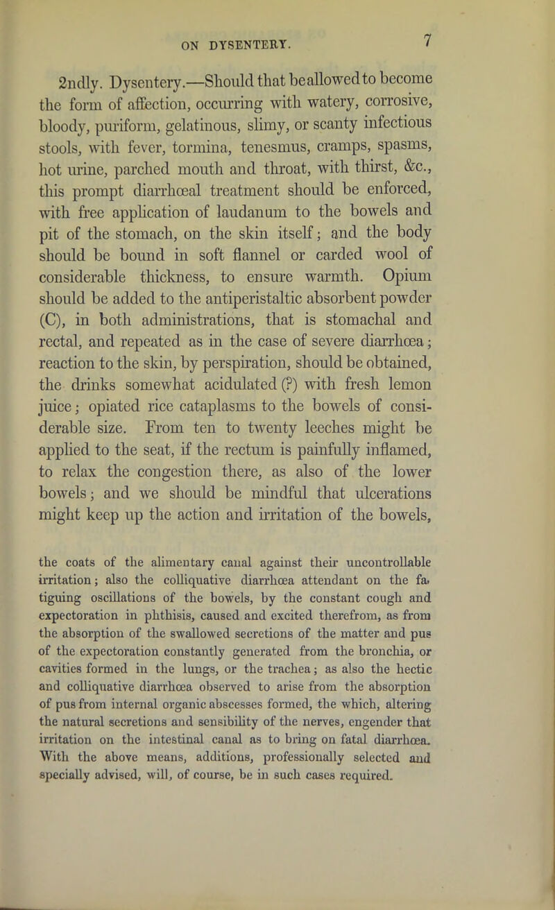 ON DYSENTERY. 2ndly. Dysentery.—Should that beallowedto become the form of affection, occurring with watery, corrosive, bloody, puriform, gelatinous, slimy, or scanty infectious stools, with fever, tormina, tenesmus, cramps, spasms, hot mine, parched mouth and throat, with thirst, &c., this prompt diai-rhoeal treatment should be enforced, with free application of laudanum to the bowels and pit of the stomach, on the skin itself; and the body should be bound in soft flannel or carded wool of considerable thickness, to ensure warmth. Opium should be added to the antiperistaltic absorbent powder (C), in both administrations, that is stomachal and rectal, and repeated as in the case of severe diarrhcea; reaction to the skin, by perspiration, should be obtained, the drinks somewhat acidulated (?) with fresh lemon juice; opiated rice cataplasms to the bowels of consi- derable size. Prom ten to twenty leeches might be applied to the seat, if the rectum is painfully inflamed, to relax the congestion there, as also of the lower bowels; and we should be mindful that ulcerations might keep up the action and irritation of the bowels, the coats of the alimentary caual against their uncontrollable irritation; also the colliquative diarrhoea attendant on the fa. tiguing oscillations of the bowels, by the constant cough and expectoration in phthisis, caused and excited therefrom, as from the absorption of the swallowed secretions of the matter and pus of the expectoration constantly generated from the bronchia, or cavities formed in the lungs, or the trachea; as also the hectic and colliquative diarrhcea observed to arise from the absorption of pus from internal organic abscesses formed, the which, altering the natural secretions and sensibility of the nerves, engender that irritation on the intestinal canal as to bring on fatal diarrhoea. With the above means, additions, professionally selected and specially advised, will, of course, be in such cases required.