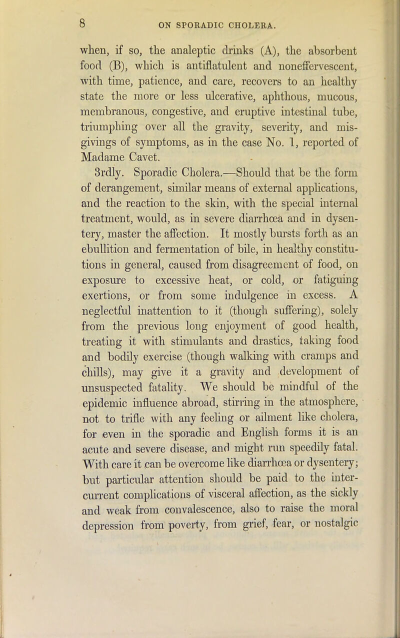 wlien, if so, the analeptic drinks (A), the absorbent food (B), which is antiflatulent and noneffervescent, with time, patience, and care, recovers to an healthy state the more or less ulcerative, aphthous, mucous, membranous, congestive, and eruptive intestinal tube, triumphing over all the gravity, severity, and mis- givings of symptoms, as in the case No. 1, reported of Madame Cavet. 3rdly. Sporadic Cholera.—Should that be the form of derangement, similar means of external apphcations, and the reaction to the skin, with the special internal treatment, would, as in severe diarrhoea and in dysen- tery, master the afiFection. It mostly bm'sts forth as an ebullition and fermentation of bUe, in healthy constitu- tions in general, caused from disagreement of food, on exposure to excessive heat, or cold, or fatiguing exertions, or from some indulgence in excess. A neglectful inattention to it (though suffering), solely from the previous long enjoyment of good health, treating it with stimulants and drastics, taking food and bodQy exercise (though walldng with cramps and chills), may give it a gravity and development of unsuspected fatality. We should be mindfid of the epidemic influence abroad, sturing in the atmosphere, not to trifle with any feehng or ailment like cholera, for even in the sporadic and English forms it is an acute and severe disease, and might nm speedily fatal. With care it can be overcome like diarrhcEa or dysentery; but particular attention should be paid to the mter- current comphcations of visceral affection, as the sickly and weak from convalescence, also to raise the moral depression from poverty, from grief, fear, or nostalgic