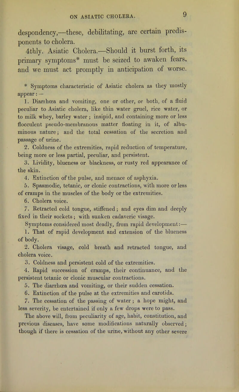 despondency,—these, debilitating, are certain predis- ponents to cholera. 4thly. Asiatic Cholera.—Should it burst forth, its primary symptoms* must be seized to awaken fears, and we must act promptly in anticipation of worse. * Symptoms characteristic of Asiatic cholera as they mostly appear: — 1. Diarrhoea and vomiting, one or other, or both, of a fluid peculiar to Asiatic cholera, like thin water gruel, rice water, or to milk whey, barley water ; insipid, and containing more or less flocculent pseudo-membranous matter floating in it, of albu- minous nature; aud the total cessation of the secretion and passage of urine. 2. Coldness of the extremities, rapid reduction of temperature, being more or less partial, peculiar, and persistent. 3. Lividity, blueness or blackness, or rusty red appearance of the skin. 4. Extinction of the pulse, and menace of asphyxia. 5. Spasmodic, tetanic, or clonic contractions, with more or less of cramps in the muscles of the body or the extremities. 6. Cholera voice. 7. Retracted cold tongue, stifl^ened; and eyes dim and deeply fixed in their sockets; with sunken cadaveric visage. Symptoms considered most deadly, from rapid development:— 1. That of rapid development and extensioa of the blueness of body. 2. Cholera visage, cold breath and retracted tongue, and cholera voice. .3. Coldness and persistent cold of the extremities. 4. Rapid succession of cramps, their continuance, and the persistent tetanic or clonic muscular contractions. 5. The diarrhoea and vomiting, or their sudden cessation. 6. Extinction of the pulse at the extremities and carotids. 7. The cessation of the passing of water; a hope might, and less severity, be entertained if only a few drops were to pass. The above will, from peculiarity of age, habit, constitution, and previous diseases, have some modifications naturally observed; though if there is cessation of the urine, without any other severe