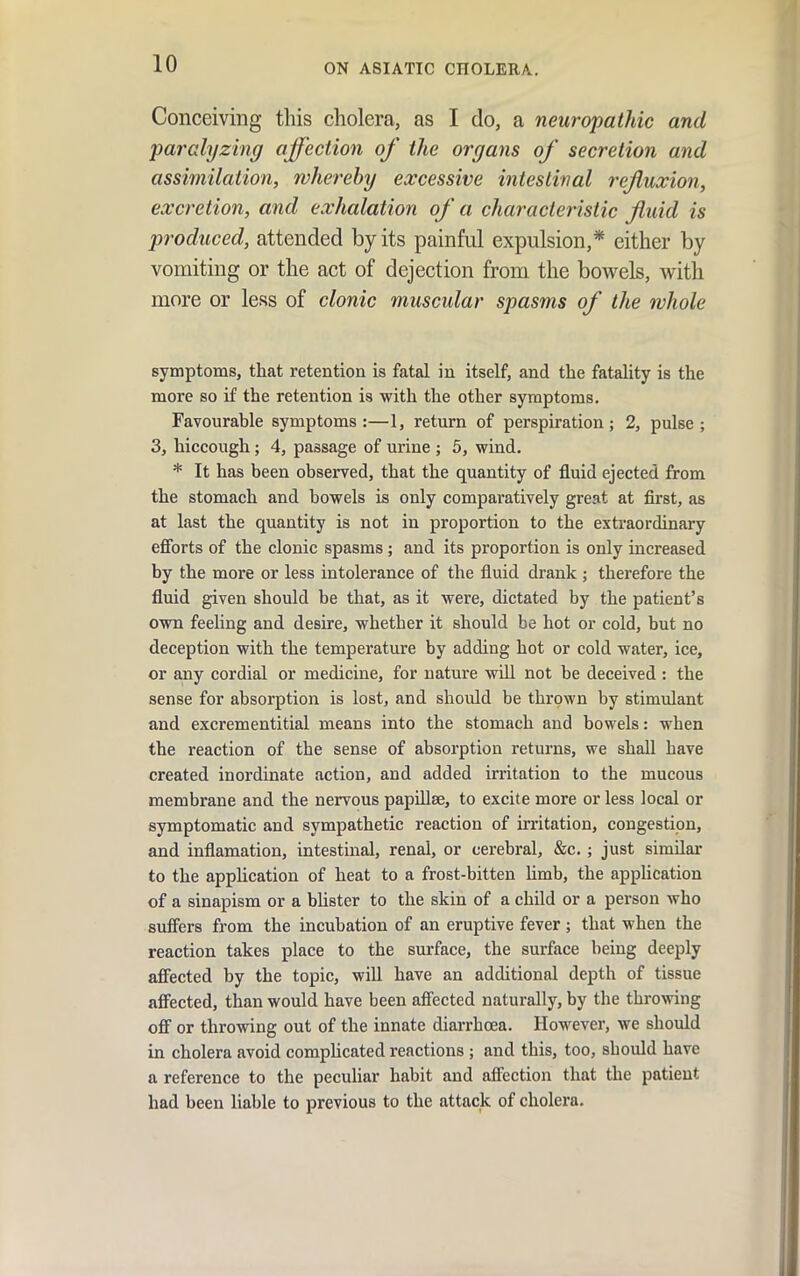Conceiving this cholera, as I do, a neuropathic and paralyzing affection of the organs of secretion and assimilation, whereby excessive intestinal reffuxion, excretion, and exhalation of a characteristic Jiuid is produced, attended by its painful expulsion,* either by vomiting or the act of dejection from the bowels, with more or less of clonic muscular spasms of the whole symptoms, that retention is fatal in itself, and the fatality is the more so if the retention is with the other symptoms. Favourable symptoms:—1, return of perspiration; 2, pulse; 3, hiccough; 4, passage of urine ; 5, wind. * It has been observed, that the quantity of fluid ejected from the stomach and bowels is only comparatively great at first, as at last the quantity is not in proportion to the extraordinary efforts of the clonic spasms ; and its proportion is only increased by the more or less intolerance of the fluid drank ; therefore the fluid given should be that, as it were, dictated by the patient's own feeling and desire, whether it should be hot or cold, but no deception with the temperature by adding hot or cold water, ice, or any cordial or medicine, for nature will not be deceived : the sense for absorption is lost, and should be thrown by stimulant and excrementitial means into the stomach and bowels: when the reaction of the sense of absorption returns, we shall have created inordinate action, and added irritation to the mucous membrane and the nervous papiUse, to excite more or less local or symptomatic and sympathetic reaction of irritation, congestion, and inflamation, intestinal, renal, or cerebral, &c.; just similar to the application of heat to a frost-bitten limb, the application of a sinapism or a bhster to the skin of a child or a person who suffers from the incubation of an eruptive fever; that when the reaction takes place to the surface, the surface being deeply affected by the topic, will have an additional depth of tissue afi^ected, than would have been aff'ected naturally, by the throwing off or throwing out of the innate diarrhoea. However, we should in cholera avoid compUcated reactions ; and this, too, should have a reference to the pecuhar habit and afiPection that the patient had been liable to previous to the attack of cholera.