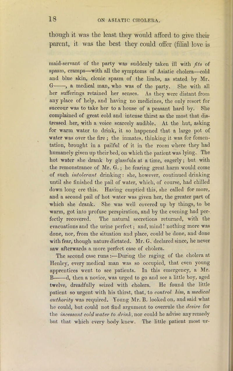 though it was the least they would afford to give their parent, it was the best they could offer (filial love is maid-servant of the party was suddenly taken ill with fits of spasm, cramps—with all the symptoms of Asiatic cholera—cold and blue skin, clonic spasm of the limbs, as stated by Mr. Gr , a medical man, who was of the party. She with all her sufferings retained her senses. As they were distant from any place of help, and having no medicines, the only resort for succour was to take her to a house of a peasant hard by. She complained of great cold and intense thirst as the most that dis- tressed her, with a voice scarcely audible. At the hut, asking for warm water to diink, it so happened that a large pot of water was over the fire ; the inmates, thinking it was for fomen- tation, brought in a pailful of it in the room vvhere they had humanely given up their bed, on which the patient was lying. The hot water she drank by glassfuls at a time, eagerly; but with the remonstrance of Mr. G.; he fearing great harm would come of such intolerant drinking: she, however, continued drinking until she finished the paU of water, which, of course, had chilled down long ere this. Having emptied this, she called for more, and a second pail of hot water was given her, the greater part of which she drank. She was weU covered up by things, to be warm, got into profuse perspiration, and by the evening had per- fectly recovered. The natural secretions returned, with the evacuations and the urine perfect; and, mind! nothing more was done, nor, from the situation and place, could be done, and done with fear, though nature dictated. Mr. G. declared since, he never saw afterwards a more perfect case of cholera. The second case runs :—During the raging of the cholera at Henley, every medical man was so occupied, that even young apprentices went to see patients. In this emergency, a Mr. B d, then a novice, was urged to go and see a Uttle boy, aged twelve, dreadfully seized with cholera. He found the little patient so urgent with his thirst, that, to control him, a ?nedical authority was required. Young Mr. B. looked on, and said what he could, but could not find argument to overrule the desire for the incessant coldtvater to drink, nor could he advise any remedy but that which every body knew. The httle patient most ur-