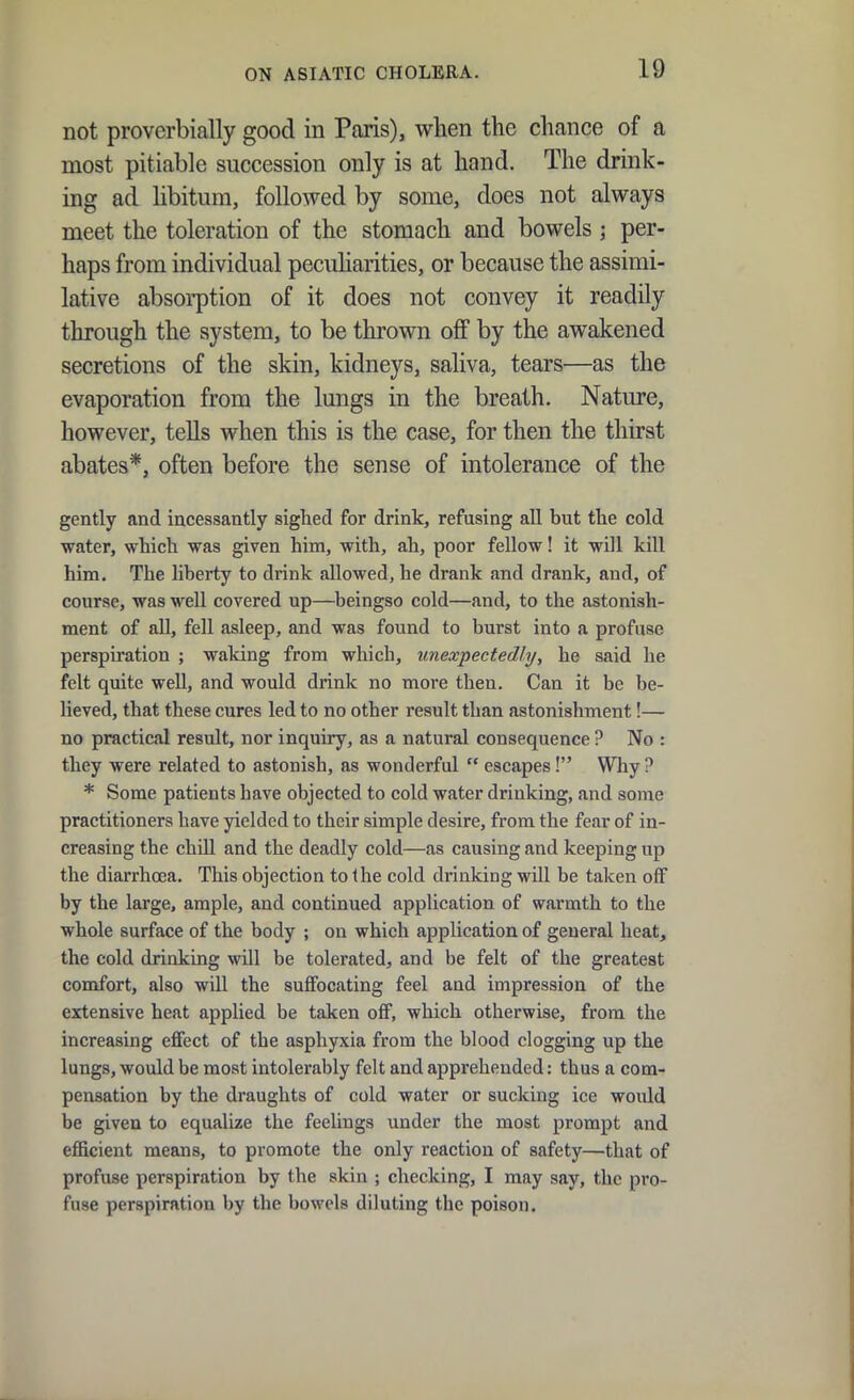 not proverbially good in Paris), when the chance of a most pitiable succession only is at hand. The drink- ing ad libitum, followed by some, does not always meet the toleration of the stomach and bowels ; per- haps from individual pecuharities, or because the assimi- lative absoi-ption of it does not convey it readily through the system, to be thrown off by the awakened secretions of the skin, kidneys, saliva, tears—as the evaporation from the lungs in the breath. Nature, however, tells when this is the case, for then the thirst abates*, often before the sense of intolerance of the gently and incessantly sighed for drink, refusing all but the cold water, which was given him, with, ah, poor fellow! it will kill him. The liberty to drink allowed, he drank and drank, and, of course, was well covered up—beingso cold—and, to the astonish- ment of all, fell asleep, and was found to burst into a profuse perspiration ; waking from which, unexpectedly, he said he felt quite well, and would drink no more then. Can it be be- lieved, that these cures led to no other result than astonishment!— no practical result, nor inquiry, as a natural consequence ? No : they were related to astonish, as wonderful escapes! Why ? * Some patients have objected to cold water drinking, and some practitioners have yielded to their simple desire, from the fear of in- creasing the chiU and the deadly cold—as causing and keeping up the diarrhoea. This objection to Ihe cold drinking will be taken off by the large, ample, and continued application of warmth to the whole surface of the body ; on which application of general heat, the cold drinking will be tolerated, and be felt of the greatest comfort, also will the suffocating feel and impression of the extensive heat applied be taken off, which otherwise, from the increasing effect of the asphyxia from the blood clogging up the lungs, would be most intolerably felt and apprehended: thus a com- pensation by the draughts of cold water or sucking ice would be given to equalize the feelings under the most prompt and efficient means, to promote the only reaction of safety—that of profuse perspiration by the skin ; checking, I may say, the pi'o- fuse perspiration by the bowels diluting the poison.