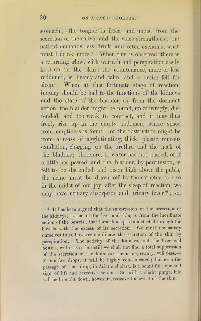 storaacli; • tlic tongue is freer, and moist from tlic secretion of the saliva, and the voice strengthens; tlic; patient demands less drink, and often exclaim.s, what must I drink more ? When this is observed, there is a returning glow, with warmth and perspiration easily kept up on the skin; the countenance, more or less reddened, is beamy and calm, and a desire felt for sleep. When at this fortunate stage of reaction, inquiry should be had to the functions of the kidneys and the state of the bladder, as, from the dormant action, the bladder might be found, unknowingly, dis- tended, and too weak to contract, and it may tlius freely rise up in the empty abdomen, where space from emptiness is found; or the obstruction might be from a mass of agglutinating, thick, plastic, mucous exudation, clogging up the urethra and the neck of the bladder; therefore, if water has not passed, or if a little has passed, and the bladder, by percussion, is felt to be distended and risen high above the pubis, the urine must be d];awn off by the catheter, or else in the midst of our joy, after the sleep of reaction, we may have urinary absorption and urinary fever *; so, * It has been argued that the suppression of the secretion of the kidneys, as that of the liver and skin, is from the inordinate action of the bowels ; that these fluids pass undetected through the bowels with the excess of its secretion. We must not satisfy ourselves thus, however inordinate the secretion of the skin by perspiration. The activity of the kidneys, and the liver and bowels, will cease ; but still we shall not find a total suppression of the secretion of the kidneys : the urine, scanty, will pass,— if in a few drops, it will be highly concentrated; but even the passage of that drop, in Asiatic cholera, is a bountiful hope and sign of Hfe and secretive action. So, with a slight purge, bile will be brought down, however excessive the sweat of the skin.