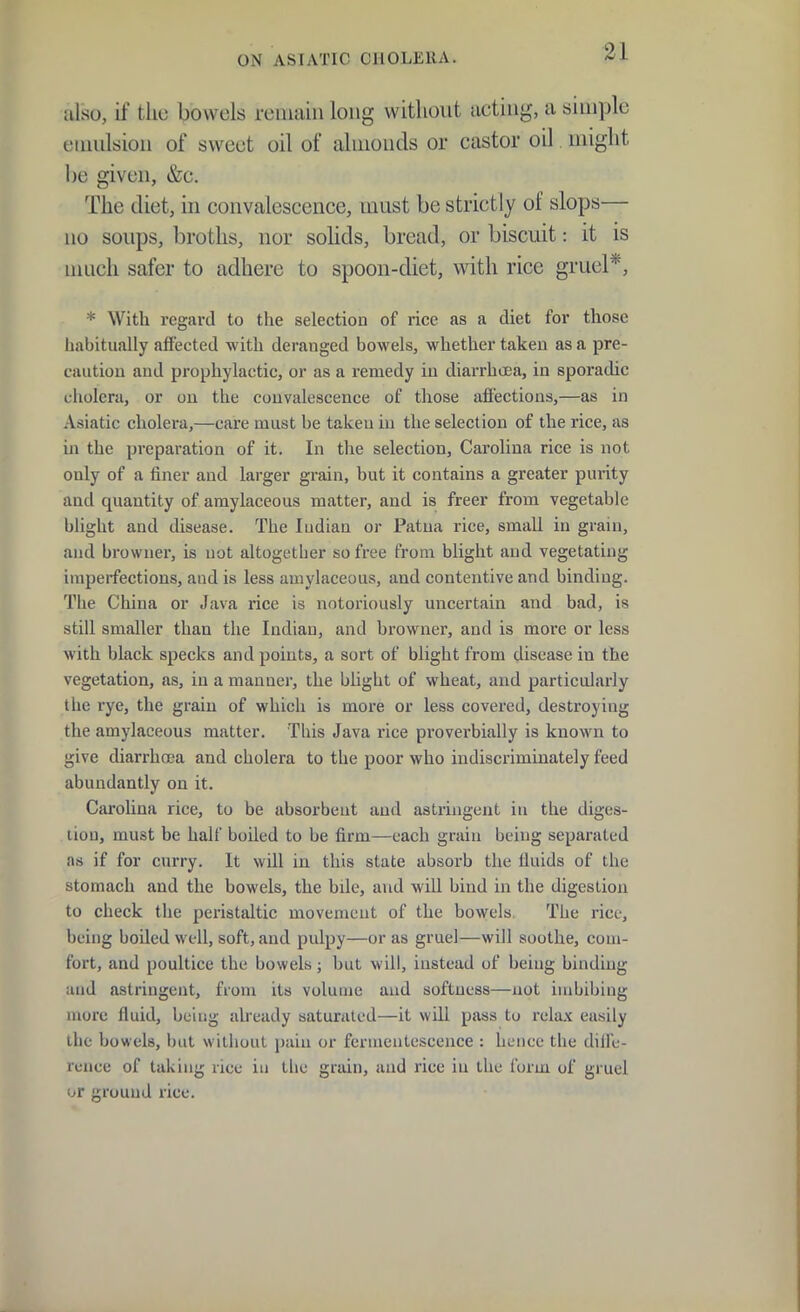 also, if the bowels reiuaiii long without acting, a simple emulsion of sweet oil of almonds or castor oil might he given, &c. The diet, in convalescence, must be strictly of slops— no soups, broths, nor solids, bread, or biscuit: it is much safer to adhere to spoon-diet, with rice gruel*, * With regard to the selection of rice as a diet for those liabitually affected with deranged bowels, whether taken as a pre- caution and prophylactic, or as a remedy in diarrhoea, in sporadic cholera, or on the convalescence of those afi'ectious,—as in Asiatic cholera,—care must be taken in the selection of the rice, as in the preparation of it. In the selection, Carolina rice is not only of a finer and larger grain, but it contains a greater purity and quantity of amylaceous matter, and is freer from vegetable blight and disease. The ludian or Patna rice, small in grain, and browner, is not altogether so free from blight and vegetating imperfections, and is less amylaceous, and contentive and binding. Tiie China or Java rice is notoriously uncertain and bad, is still smaller than the Indian, and bi'owner, and is more or less with black specks and points, a sort of blight from disease in the vegetation, as, in a manner, the blight of wheat, and particularly the rye, the grain of which is more or less covered, destroying the amylaceous matter. This Java rice proverbially is known to give diarrhoea and cholera to the poor who indiscriminately feed abundantly on it. Carolina rice, to be absorbent and astringent in the diges- tion, must be half boiled to be firm—each grain being separated as if for curry. It will in this state absorb the fluids of the stomach and the bowels, the bile, and will bind in the digestion to check the peristaltic movement of the bowels. The rice, being boiled well, soft, and pulpy—or as gruel—will soothe, com- fort, and poultice the bowels; but will, instead of being binding and astringent, from its volume and softness—not imbibing more fluid, being already saturated—it will pass to relax easily llie bowels, but without pain or fermentescence : hence the dille- runce of taking rice in the grain, and rice in the form of gruel or ground rice.