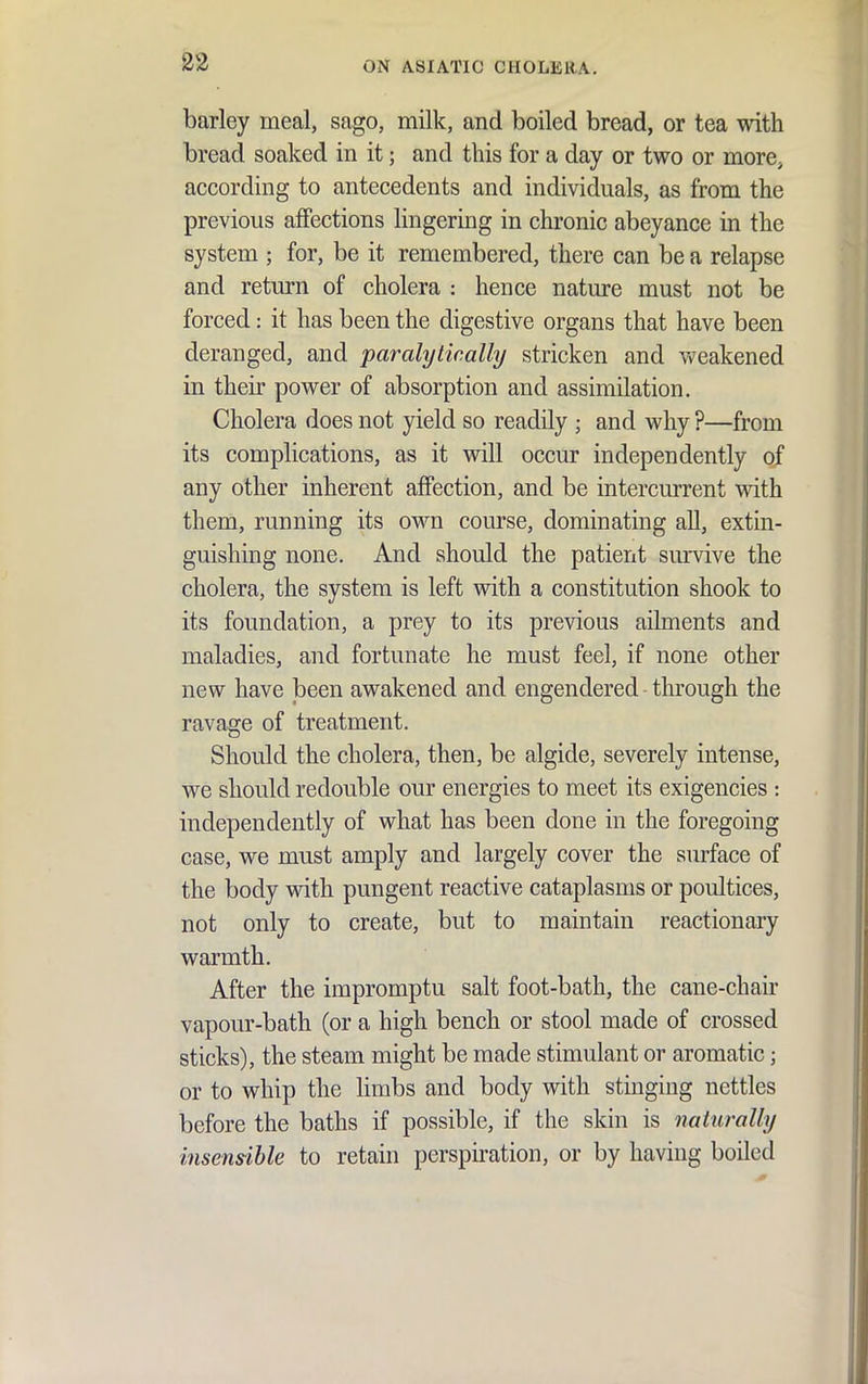 barley meal, sago, milk, and boiled bread, or tea with bread soaked in it; and this for a day or two or more, according to antecedents and individuals, as from the previous affections lingering in chronic abeyance in the system ; for, be it remembered, there can be a relapse and return of cholera : hence nature must not be forced: it has been the digestive organs that have been deranged, and paralyiically stricken and weakened in their power of absorption and assimilation. Cholera does not yield so readily ; and why ?—from its complications, as it will occur independently of any other inherent affection, and be intercurrent with them, running its own course, dominating all, extin- guishing none. And should the patient survive the cholera, the system is left with a constitution shook to its foundation, a prey to its previous ailments and maladies, and fortunate he must feel, if none other new have been awakened and engendered through the ravage of treatment. Should the cholera, then, be algide, severely intense, we should redouble our energies to meet its exigencies : independently of what has been done in the foregoing case, we must amply and largely cover the surface of the body with pungent reactive cataplasms or poultices, not only to create, but to maintain reactionary warmth. After the impromptu salt foot-bath, the cane-chair vapour-bath (or a high bench or stool made of crossed sticks), the steam might be made stimulant or aromatic; or to whip the limbs and body with stinging nettles before the baths if possible, if the skin is naturally insensihle to retain perspiration, or by having boiled