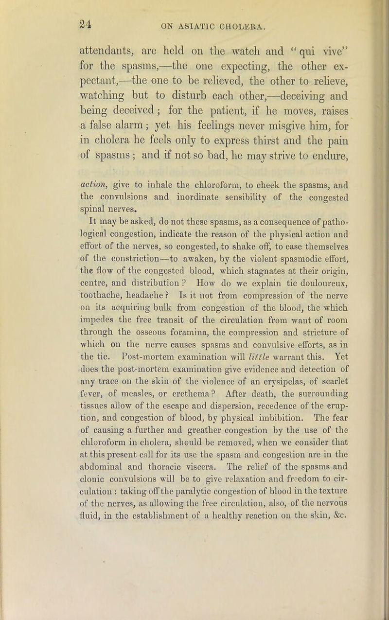 attendants, are held on tlie Avatch and  qui vive for the spasms,—the one expecting, the other ex- pectant,—the one to be reheved, the other to reheve, watching but to disturb each other,—deceiving and being deceived; for the patient, if he moves, raises a false alarm; yet his feelings never misgive him, for in cholera he feels only to express thirst and the pain of spasms; and if not so bad, he may strive to endm-e, action, give to iuhale the chloroform, to cheek the spasms, and the convulsions and inordinate sensibility of the congested spinal nerves. It may be asked, do not these spasms, as a consequence of patho- logical congestion, indicate the reason of the physical action and eflFort of the nerves, so congested, to shake off, to ease themselves of the constriction—to awaken, by the violent spasmodic effort, the flow of the congested blood, which stagnates at their origin, centre, and distribution ? How do we explain tic douloureux, toothache, headache ? la it not from compression of the nerve on its acquiring bulk from congestion of the blood, the which impedes the free transit of the circulation from want of room through the osseous foramina, the compression and stricture of which on the nerve causes spasms and convulsive efforts, as in the tic. Post-mortem examination will little warrant this. Yet does the post-mortem examination give evidence and detection of any trace on the skin of the violence of an erysipelas, of scarlet fever, of measles, or erethema? After death, the surrounding tissues allow of the escape and dispersion, recedence of the erup- tion, and congestion of blood, by physical imbibition. The fear of causing a further and greather congestion by the use of the chloroform in cholera, should be removed, when we consider that at this present call for its use the spasm and congestion are in the abdominal and thoracic viscera. The relief of the spasms and clonic convulsions will be to give relaxation and freedom to cir- culation : taking off the paralytic congestion of blood in the texture of the nerves, as allowing the free circulation, also, of the nervous fluid, in the establishment of a healthy reaction on the skin, &c.