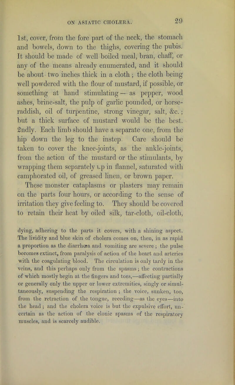 1st, cover, from the fore part of the neck, the stomach and bowels, down to the thighs, covering the pubis. It should be made of well boiled meal, bran, chaff, or any of the means already enumerated, and it should be about two inches thick in a cloth; the cloth being well powdered with the flour of mustard, if possible, or something at hand stimulating — as pepper, wood ashes, brine-salt, the pulp of garlic pounded, or horse- raddish, oil of turpentine, strong vinegar, salt, &c.; but a thick sm-face of mustard would be the best. 2ndly. Each limb should have a separate one, from the hip down the leg to the instep. Care should be taken to cover the knee-joints, as the ankle-joints, from the action of the mustard or the stimulants, by wrapping them separately Lp in flannel, saturated with camphorated oil, of greased linen, or brown paper. These monster cataplasms or plasters may remain on the parts fom- hours, or according to the sense of initation they give feeling to. They should be covered to retain their heat by oiled silk, tar-cloth, oil-cloth, dying, adhering to the parts it covers, with a shining aspect. The lividity and blue skin of cholera comes on, then, in as rapid a proportion as the diarrhcea and vomiting are severe ; the pulse becomes extinct, from paralysis of action of the heart and arteries with the coagulating blood. The circulation is only tardy in the veins, and this perhaps only from the spasms; the contractions of which mostly begin at the fingers and toes,—affecting partially or generally only the upper or lower extremities, singly or simul- taneously, suspending the respiration ; the voice, sunken, too, from the retraction of the tongue, receding—as the eyes—into the head; and the cholera voice is but the expulsive effort, un- certain as the action of the clonic spasms of the respiratory muscles, and is scai-cely audible.