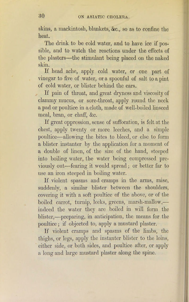 skins, a mackintosh, blankets, &c., so as to confine tlie heat. The drink to be cold water, and to have ice if pos- sible, and to watch the reactions under the effects of the plasters—the stimulant being placed on the naked skin. If head ache, apply cold water, or one part of vinegar to five of water, or a spoonful of salt to a pint of cold water, or blister behind the ears. If pain of throat, and g]:eat dryness and viscosity of clammy mucus, or sore-throat, apply round the neck a pad or poultice in a cloth, made of well-boiled huseed meal, bran, or chaff, &c. If great oppression, sense of suffocation, is felt at the chest, apply twenty or more leeches, and a simple poultice—allowing the bites to bleed, or else to fonu a blister instanter by the application for a moment of a double of linen, of the size of the hand, steeped into boiling water, the water being compressed pre- viously out—fearing it would spread; or better far to use an iron steeped in boiling water. If violent spasms and cramps in the arms, raise, suddenly, a similar blister between the shoulders, covering it with a soft poultice of the above, or of the boiled carrot, turnip, leeks, greens, marsh-mallow,— indeed the water they are boiled in will form the blister,—preparing, in anticipation, the means for the poultice; if objected to, apply a mustard plaster. If violent cramps and spasms of the limbs, the thighs, or legs, apply the instanter blister to the loins, either side, or both sides, and poultice after, or apply a long and large mustard plaster along the spine.