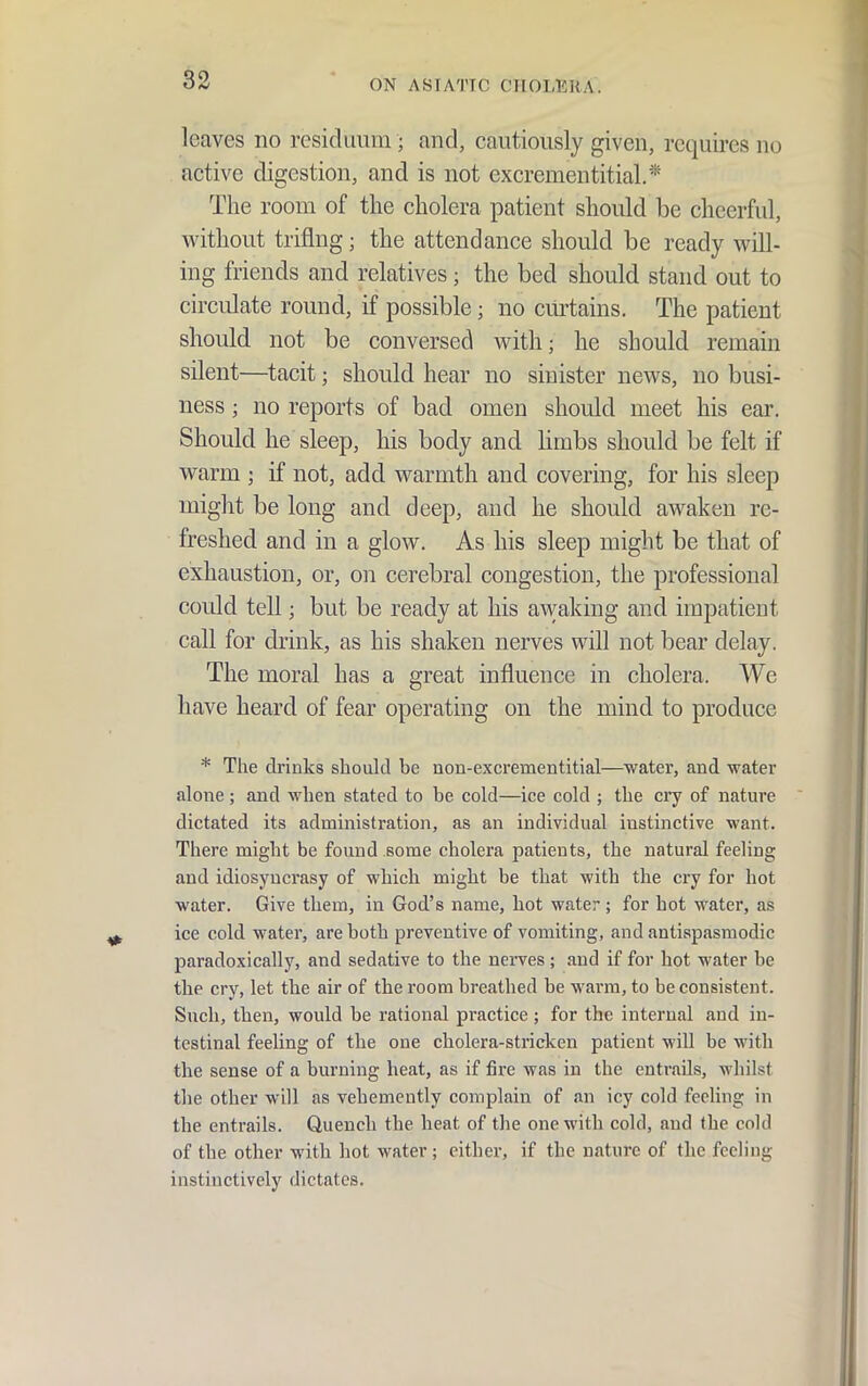leaves no residuum; and, cautiously given, requires no active digestion, and is not excrementitial.* The room of the cholera patient should be cheerful, without triflng; the attendance should be ready will- ing friends and relatives; the bed should stand out to circulate round, if possible; no cm-tains. The patient should not be conversed with; he should remain silent—tacit; should hear no sinister news, no busi- ness ; no reports of bad omen should meet his ear. Should he sleep, his body and hmbs should be felt if warm ; if not, add warmth and covering, for his sleep might be long and deep, and he should awaken re- freshed and in a glow. As his sleep might be that of exhaustion, or, on cerebral congestion, the professional could tell; but be ready at his awaking and impatient call for drink, as his shaken nerves will not bear delay. The moral has a great influence in cholera. We have heard of fear operating on the mind to produce * The drinks should be non-excrementitial—water, and water alone; and when stated to be cold—ice cold ; the cry of nature dictated its administration, as an individual instinctive want. There might be found some cholera patients, the natural feeling and idiosyncrasy of which might be that with the cry for hot water. Give them, in God's name, hot water; for hot water, as ice cold water, are both preventive of vomiting, and antispasmodic paradoxically, and sedative to the nerves ; and if for hot water be the cry, let the air of the room breathed be warm, to be consistent. Such, then, would be rational practice ; for the internal and in- testinal feeling of the one cholera-stricken patient will be with the sense of a burning heat, as if fire was in the entrails, whilst the other will as vehemently complain of an icy cold feeling in the entrails. Quench the heat of the one with cold, and the cold of the other with hot water; either, if the nature of the feeling instinctively dictates.