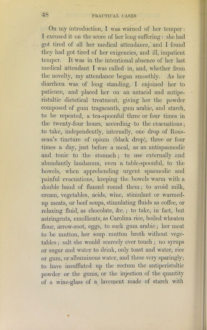 On my introduction, I was warned of her temper : I excused it on the score of her long suffering: she had got tired of all her medical attendance, and I found they had got tired of her exigencies, and ill, impatient temper. It was in the intentional absence of her last medical attendant I was called in, and, whether from the novelty, my attendance began smoothly. As her diarrhoea was of long standing, I enjoined her to patience, and placed her on an antacid and antipe- ristaltic dietetical treatment, giving her the powder composed of gum tragacanth, gum arable, and starch, to be repeated, a tea-spoonful tliree or four times in the twenty-four hours, according to the evacuations; to take, independently, internally, one drop of Rous- seau's tincture of opium (black drop), three or fom' times a day, just before a meal, as an antispasmodic and tonic to the stomach; to use externally and abundantly laudanum, even a table-spoonful, to the bowels, when apprehending urgent spasmodic and painful evacuations, keeping the bowels warm with a double band of flannel round them; to avoid milk, cream, vegetables, acids, wine, stimulant or warmed- up meats, or beef soups, stimulating fluids as cofiee, or relaxing fluid, as chocolate, &c. ; to take, in fact, but astringents, emollients, as Carolina rice, boiled wheaten flour, arrow-root, eggs, to suck gum arable; her meat to be mutton, her soup nmtton broth without vege- tables ; salt she would scarcely ever touch ; no syrups or sugar and water to drink, only toast and water, rice or gum, or albuminous water, and these very sparingly; to have insufflated up the rectum the antiperistaltic powder or the gums, or the injection of the quantity of a wine-glass of a lavement made of starch with