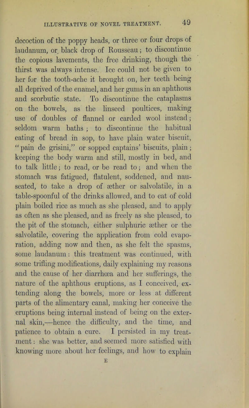 decoction of the poppy heads, or three or four drops of laudanum, or. black drop of Rousseau; to discontinue the copious lavements, the free drinking, though the thirst was always intense. Ice could not be given to her for the tooth-ache it brought on, her teeth being all deprived of the enamel, and her gums in an aphthous and scorbutic state. To discontinue the cataplasms on the bowels, as the linseed poultices, making use of doubles of flannel or carded wool instead; seldom warm baths ; to discontinue the habitual eating of bread in sop, to have plain water biscuit, pain de grisini, or sopped captains' biscuits, plain; keeping the body warm and still, mostly in bed, and to talk little; to read, or be read to; and when the stomach was fatigued, flatulent, soddened, and nau- seated, to take a drop of aether or salvolatile, in a table-spoonful of the drinks allowed, and to eat of cold plain boiled rice as much as she pleased, and to apply as often as she pleased, and as freely as she pleased, to the pit of the stomach, either sulphuric aether or the salvolatile, covering the application from cold evapo- ration, adding now and then, as she felt the spasms, some laudanum: this treatment was continued, with some trifling modifications, daily explaining my reasons and the cause of her diarrhcea and her sufferings, the nature of the aphthous eruptions, as I conceived, ex- tending along the bowels, more or less at different parts of the alimentary canal, making her conceive the eruptions being internal instead of being on the exter- nal skin,—hence the difficulty, and the time, and patience to obtain a cure. I persisted in my treat- ment : she was better, and seemed more satisfied with knowing more about her feelings, and how to explain E