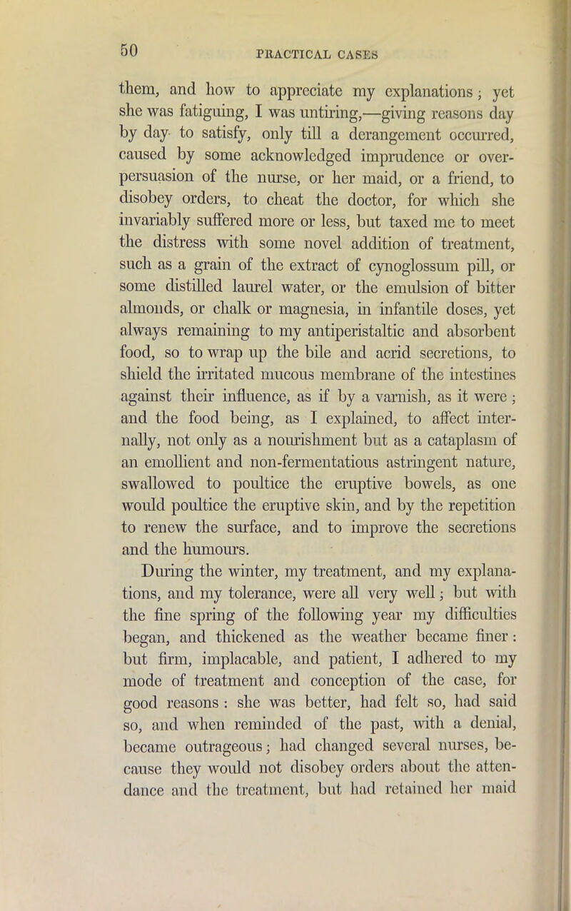them, and how to appreciate my explanations; yet she was fatiguing, I was untiring,—giving reasons day by day to satisfy, only till a derangement occm-red, caused by some acknowledged imprudence or over- persuasion of the nurse, or her maid, or a friend, to disobey orders, to cheat the doctor, for which she invariably suffered more or less, but taxed me to meet the distress with some novel addition of treatment, such as a grain of the extract of cynoglossum pill, or some distilled laurel water, or the emulsion of bitter almonds, or chalk or magnesia, in infantile doses, yet always remaining to my antiperistaltic and absorbent food, so to wrap up the bile and acrid secretions, to shield the irritated mucous membrane of the intestines against their influence, as if by a varnish, as it were; and the food being, as I explained, to affect inter- nally, not only as a nom-ishment but as a cataplasm of an emollient and non-fermentatious astringent nature, swallowed to poultice the eruptive bowels, as one would poultice the eruptive skin, and by the repetition to renew the sm-face, and to improve the secretions and the humours. During the winter, my treatment, and my explana- tions, and my tolerance, were aU very well; but with the fine spring of the following year my difficulties began, and thickened as the weather became finer: but firm, implacable, and patient, I adhered to my mode of treatment and conception of the case, for good reasons : she was better, had felt so, had said so, and when reminded of the past, Avith a denial, became outrageous; had changed several nurses, be- cause they would not disobey orders about the atten- dance and the treatment, but had retained her maid