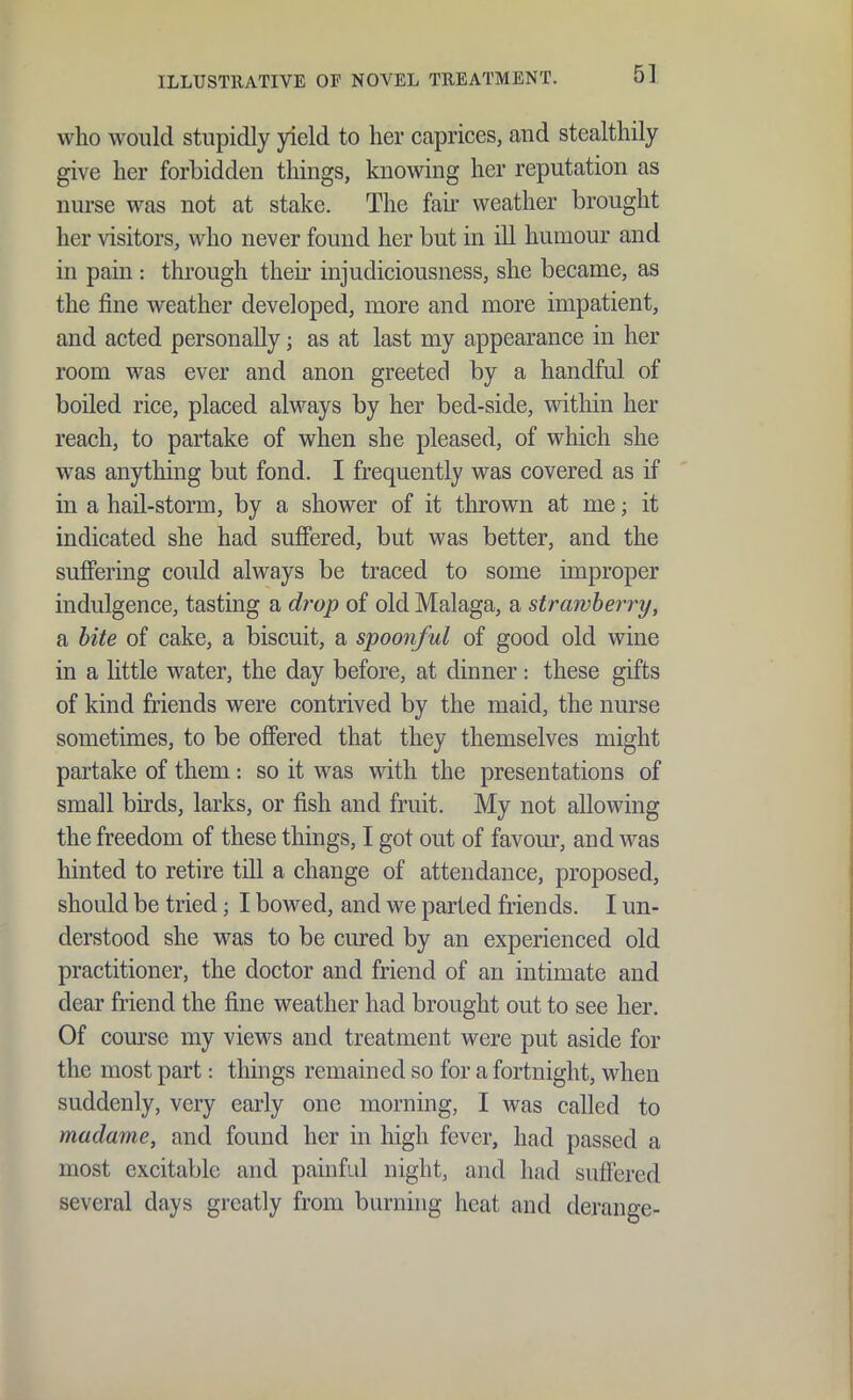 who would stupidly yield to her caprices, and stealthily give her forbidden things, knowing her reputation as nurse was not at stake. The fair weather brought her visitors, who never found her but in ill humour and in pain : through their injudiciousness, she became, as the fine weather developed, more and more impatient, and acted personally; as at last my appearance in her room was ever and anon greeted by a handful of boiled rice, placed always by her bed-side, within her reach, to partake of when she pleased, of which she was anything but fond. I frequently was covered as if in a hail-storm, by a shower of it thrown at me; it indicated she had suffered, but was better, and the suffering could always be traced to some improper indulgence, tasting a drop of old Malaga, a strawberry, a bite of cake, a biscuit, a spoo7iful of good old wine in a little water, the day before, at dinner: these gifts of kind friends were contrived by the maid, the nurse sometimes, to be offered that they themselves might partake of them: so it was with the presentations of small birds, larks, or fish and fruit. My not allowing the freedom of these things, I got out of favour, and was hinted to retire till a change of attendance, proposed, should be tried; I bowed, and we parted friends. I un- derstood she was to be cured by an experienced old practitioner, the doctor and friend of an intimate and dear friend the fine weather had brought out to see her. Of com'se my views and treatment were put aside for the most part: things remained so for a fortnight, when suddenly, very early one morning, I was called to madame, and found her in high fever, had passed a most excitable and painful night, and had suffered several days greatly from burning heat and derange-