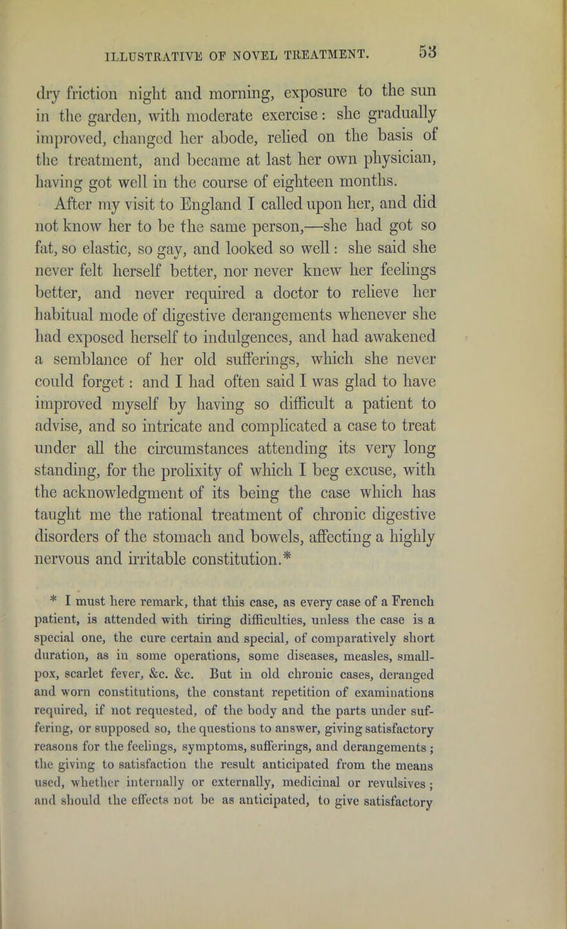 dry friction niglit and morning, exposure to the sun in the garden, with moderate exercise: she gradually improved, changed her abode, relied on the basis of the treatment, and became at last her own physician, having got well in the course of eighteen months. After ray visit to England I called upon her, and did not know her to be the same person,—she had got so fat, so elastic, so gay, and looked so well: she said she never felt herself better, nor never knew her feehngs better, and never required a doctor to relieve her habitual mode of digestive derangements whenever she had exposed herself to indulgences, and had awakened a semblance of her old sufferings, which she never could forget: and I had often said I was glad to have improved myself by having so difficult a patient to advise, and so intricate and compHcated a case to treat under all the circumstances attending its very long standing, for the proHxity of which I beg excuse, with the acknowledgment of its being the case which has taught me the rational treatment of chronic digestive disorders of the stomach and bowels, affecting a highly nervous and irritable constitution.* * I must here remark, that this case, as every case of a French patient, is attended with tiring difficulties, unless the case is a special one, the cure certain and special, of comparatively short duration, as in some operations, some diseases, measles, small- pox, scarlet fever, &c. &c. But in old chronic cases, deranged and worn constitutions, the constant repetition of examinations required, if not requested, of the body and the parts under suf- fering, or supposed so, the questions to answer, giving satisfactory reasons for the feelings, symptoms, sufferings, and derangements ; the giving to satisfaction the result anticipated from the means used, whether internally or externally, medicinal or revulsives; and should the effects not be as anticipated, to give satisfactory