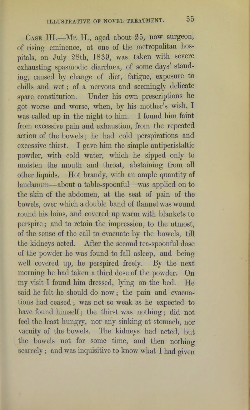 Case III.—Mr. H., aged about 25, now surgeon, of rising eminence, at one of the metropolitan hos- pitals, on July 28th, 1839, was taken with severe exhausting spasmodic diarrhoea, of some days' stand- ing, caused by change of diet, fatigue, exposure to chills and wet; of a nervous and seemingly delicate spare constitution. Under his own prescriptions he got worse and worse, when, by his mother's wish, I was called up in the night to him. I found him faint from excessive pain and exhaustion, from the repeated action of the bowels; he had cold perspirations and excessive thirst. I gave him the simple antiperistaltic powder, with cold water, which he sipped only to moisten the mouth and throat, abstaining from all other liquids. Hot brandy, with an ample quantity of laudanum—about a table-spoonful—was apphed on to the skin of the abdomen, at the seat of pain of the bowels, over which a double band of flannel was wound round his loins, and covered up warm with blankets to perspne; and to retain the impression, to the utmost, of the sense of the call to evacuate by the bowels, till the kidneys acted. After the second tea-spoonful dose of the powder he was found to fall asleep, and being well covered up, he perspired freely. By the next morning he had taken a third dose of the powder. On my visit I found him dressed, lying on the bed. He said he felt he should do now; the pain and evacua- tions had ceased ; was not so weak as he expected to have found himself; the thirst was nothing; did not feel the least hungry, nor any sinking at stomach, nor vacuity of the bowels. The kidneys had acted, but the bowels not for some time, and then nothing scarcely ; and was inquisitive to know what I had given