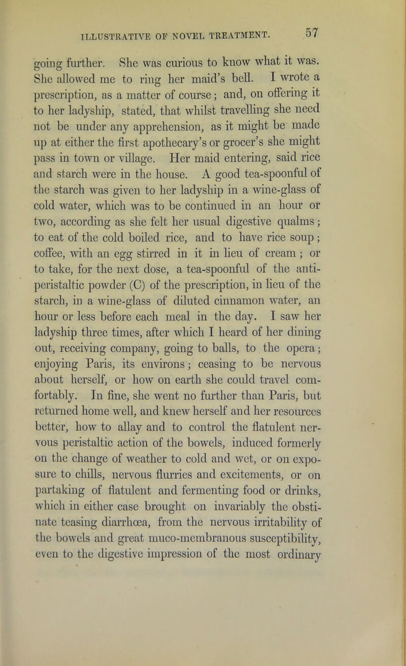 going further. She was curious to know what it was. Slic allowed rae to ring her maid's bell. I wrote a prescription, as a matter of course; and, on offering it to her ladyship, stated, that whilst travelling she need not be under any apprehension, as it might be made up at either the first apothecary's or grocer's she might pass in town or village. Her maid entering, said rice and starch were in the house. A good tea-spoonful of the stai'ch was given to her ladyship in a wine-glass of cold water, which was to be continued in an hour or two, according as she felt her usual digestive qualms; to eat of the cold boiled rice, and to have rice soup ; coffee, with an egg stirred in it in heu of cream; or to take, for the next dose, a tea-spoonful of the anti- peristaltic powder (C) of the prescription, in lieu of the starch, in a wine-glass of diluted cinnamon water, an hour or less before each meal in the day. I saw her ladyship three times, after which I heard of her dining out, receiving company, going to balls, to the opera; enjoying Paris, its environs; ceasing to be nervous about herself, or how on earth she could travel com- fortably. In fine, she went no further than Paris, but returned home well, and knew herself and her resom-ces better, how to allay and to control the flatulent ner- vous peristaltic action of the bowels, induced formerly on the change of weather to cold and wet, or on expo- sure to chills, nervous flurries and excitements, or on partaking of flatulent and fermenting food or drinks, which in either case brought on invariably the obsti- nate teasing diaiThoea, from the nervous irritability of the bowels and gi-eat muco-membranous susceptibility, even to the digestive impression of the most ordinary