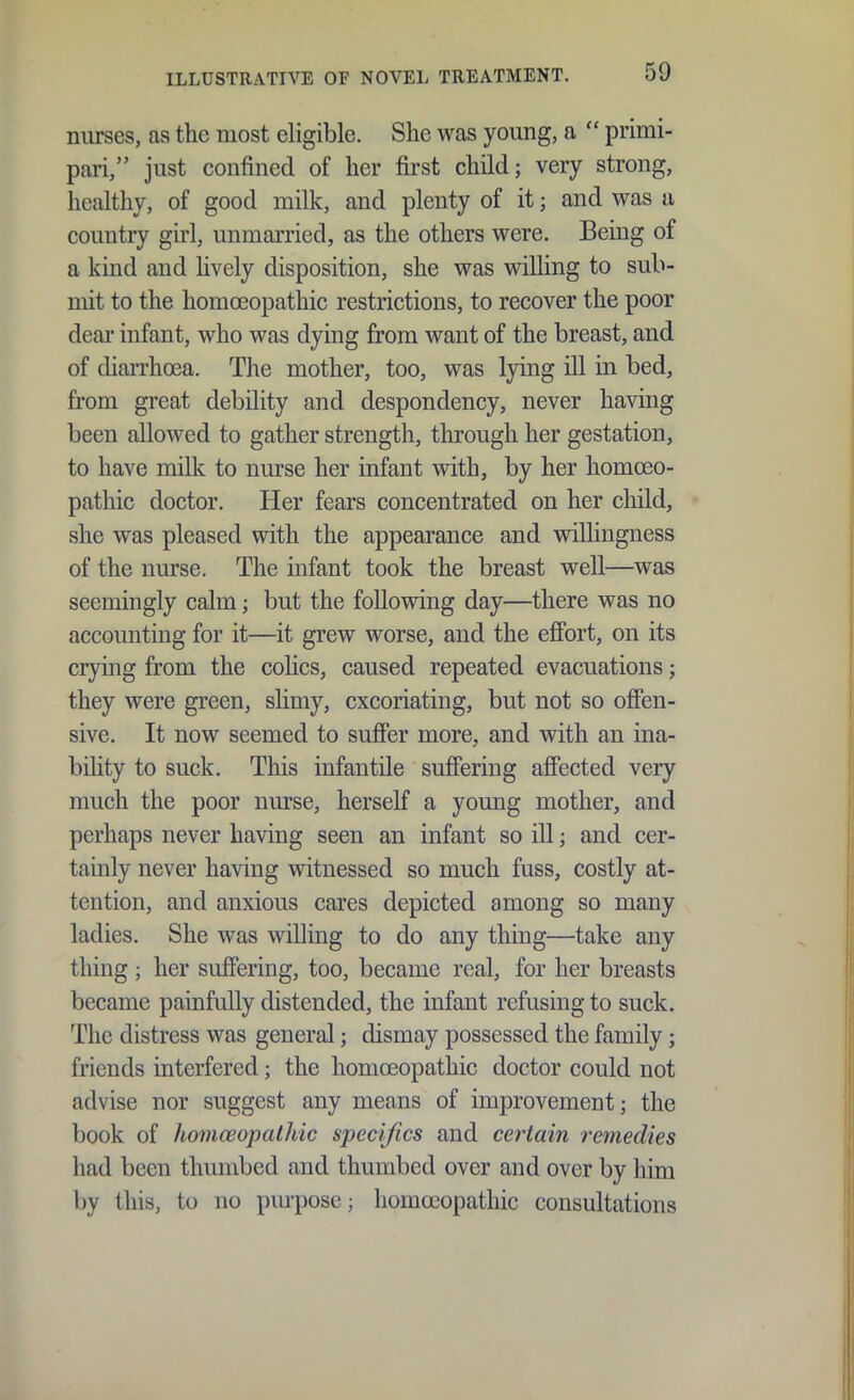 niirses, as the most eligible. Slie was young, a  primi- pai-i, just confined of her first child; very strong, healthy, of good milk, and plenty of it; and was a country ghl, unmarried, as the others were. Being of a kind and hvely disposition, she was willing to sub- mit to the homoeopathic restrictions, to recover the poor dear infant, who was dying from want of the breast, and of diarrhoea. The mother, too, was lying ill in bed, from great debility and despondency, never having been allowed to gather strength, through her gestation, to have milk to nurse her infant with, by her homoeo- pathic doctor. Her fears concentrated on her child, she was pleased with the appearance and willingness of the nurse. The infant took the breast well—was seemingly calm; but the following day—there was no accounting for it—it grew worse, and the efibrt, on its crying from the cohcs, caused repeated evacuations; they were green, shmy, excoriating, but not so ofien- sive. It now seemed to suffer more, and with an ina- bihty to suck. This infantile suffering affected very much the poor nurse, herself a young mother, and perhaps never having seen an infant so ill; and cer- tainly never having witnessed so much fuss, costly at- tention, and anxious cares depicted among so many ladies. She was willing to do any thing—take any thing ; her suffering, too, became real, for her breasts became painfully distended, the infant refusing to suck. The distress was general; dismay possessed the family; friends interfered; the homoeopathic doctor could not advise nor suggest any means of improvement; the book of homceopalhic specifics and certain remedies had been thumbed and thumbed over and over by him by this, to no purpose; homoeopathic consultations