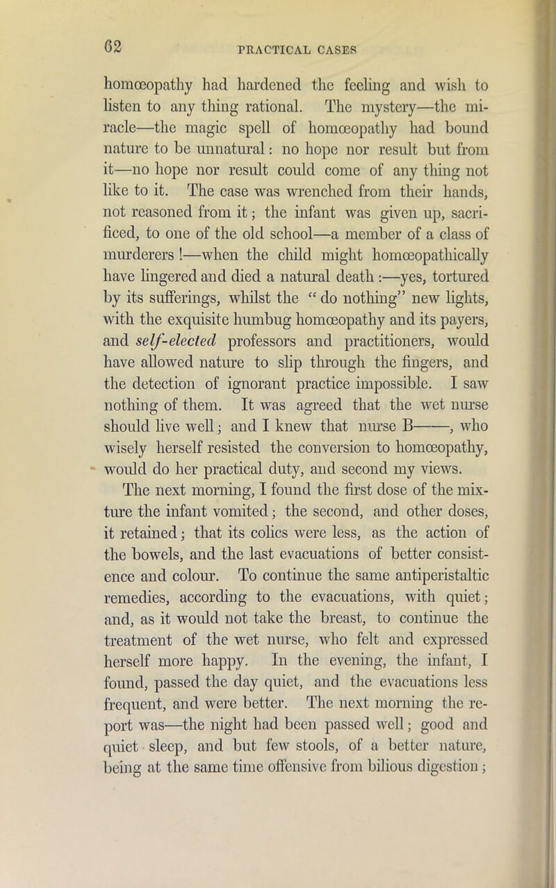 homoeopathy had hardened the feehng and wish to listen to any thing rational. The mystery—the mi- racle—the magic spell of homoeopathy had bound nature to be unnatural: no hope nor result but from it—no hope nor result could come of any thing not like to it. The case was wrenched from their hands, not reasoned from it; the infant was given up, sacri- ficed, to one of the old school—a member of a class of murderers !—when the child might homoeopathically have Hngered and died a natural death :—yes, tortured by its sufferings, whilst the  do nothing new lights, with the exquisite humbug homoeopathy and its payers, and self-elected professors and practitioners, would have allowed nature to slip through the fingers, and the detection of ignorant practice impossible. I saw nothing of them. It was agreed that the wet nurse should live well; and I knew that nurse B , who wisely herself resisted the conversion to homoeopathy, * would do her practical duty, and second my views. The next morning, I found the first dose of the mix- ture the infant vomited; the second, and other doses, it retained; that its colics were less, as the action of the bowels, and the last evacuations of better consist- ence and colom\ To continue the same antiperistaltic remedies, according to the evacuations, with quiet; and, as it would not take the breast, to continue the treatment of the wet nurse, who felt and expressed herself more happy. In the evening, the infant, I found, passed the day quiet, and the evacuations less frequent, and were better. The next morning the re- port was—the night had been passed well; good and quiet sleep, and but few stools, of a better nature, being at the same time offensive from bilious digestion;