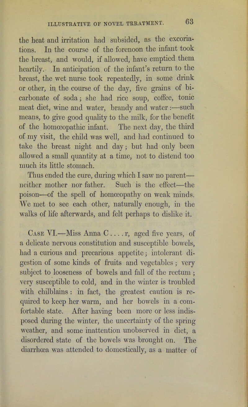 the heat and irritation had subsided, as the excoria- tions. In the coiu'se of the forenoon the infant took tlie breast, and would, if allowed, have emptied them heartily. In anticipation of the infant's return to the breast, the wet nurse took repeatedly, in some drink or other, in the course of the day, five grains of bi- carbonate of soda; she had rice soup, coffee, tonic meat diet, wine and water, brandy and water :—such means, to give good quahty to the milk, for the benefit of the homoeopathic infant. The next day, the third of my visit, the child was well, and had continued to take the breast night and day; but had only been allowed a small quantity at a time, not to distend too much its Httle stomach. Thus ended the cure, during which I saw no parent— neither mother nor father. Such is the effect—the poison—of the speU of homoeopathy on weak minds. We met to see each other, naturally enough, in the walks of life afterwards, and felt perhaps to dislike it. Case VI.—Miss Anna C .... r, aged five years, of a delicate nervous constitution and susceptible bowels, had a curious and precarious appetite; intolerant di- gestion of some kinds of fruits and vegetables; very subject to looseness of bowels and fall of the rectum ; veiy susceptible to cold, and in the winter is troubled with chilblains : in fact, the greatest caution is re- quired to keep her warm, and her bowels in a com- fortable state. After having been more or less indis- posed during the vdnter, the uncertainty of the spring weather, and some inattention unobserved in diet, a disordered state of the bowels was brought on. The diaiThosa was attended to domestically, as a matter of