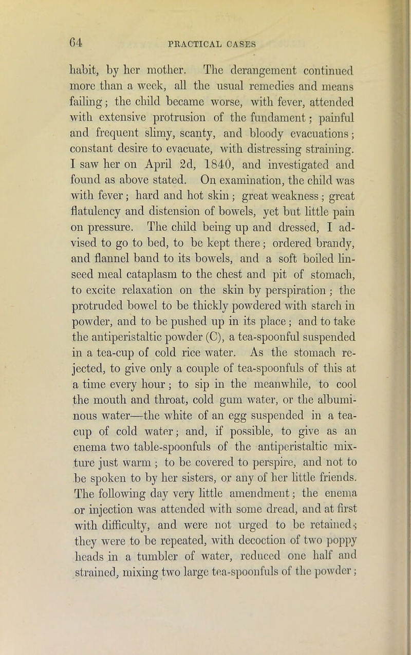 habit, by her mother. The derangement continued more than a week, all the usual remedies and means failing; the child became worse, with fever, attended with extensive protrusion of the fundament; painful and frequent slimy, scanty, and bloody evacuations; constant desire to evacuate, with distressing straining. I saw her on April 2d, 1840, and investigated and found as above stated. On examination, the child was with fever; hard and hot skin ; great weakness ; great flatulency and distension of bowels, yet but little pain on pressm^e. The child being up and dressed, I ad- vised to go to bed, to be kept there; ordered brandy, and flannel band to its bowels, and a soft boiled hn- seed meal cataplasm to the chest and pit of stomach, to excite relaxation on the skin by perspiration ; the protruded bowel to be thickly powdered with starch in powder, and to be pushed up in its place; and to take the antiperistaltic powder (C), a tea-spoonful suspended in a tea-cup of cold rice water. As the stomach re- jected, to give only a couple of tea-spoonfuls of this at a time every hour; to sip in the meanwhile, to cool the mouth and throat, cold gum water, or the albumi- nous water—the white of an egg suspended in a tea- cup of cold water; and, if possible, to give as an enema two table-spoonfuls of the antiperistaltic mix- tm'c just warm ; to be covered to perspire, and not to be spoken to by her sisters, or any of her little friends. The following day very little amendment; the enema or injection was attended with some di'ead, and at first with difficulty, and were not m'ged to be retained-; they were to be repeated, with decoction of two poppy heads in a tumbler of water, reduced one half and strained, mixing two large tea-spoonfuls of the powder;