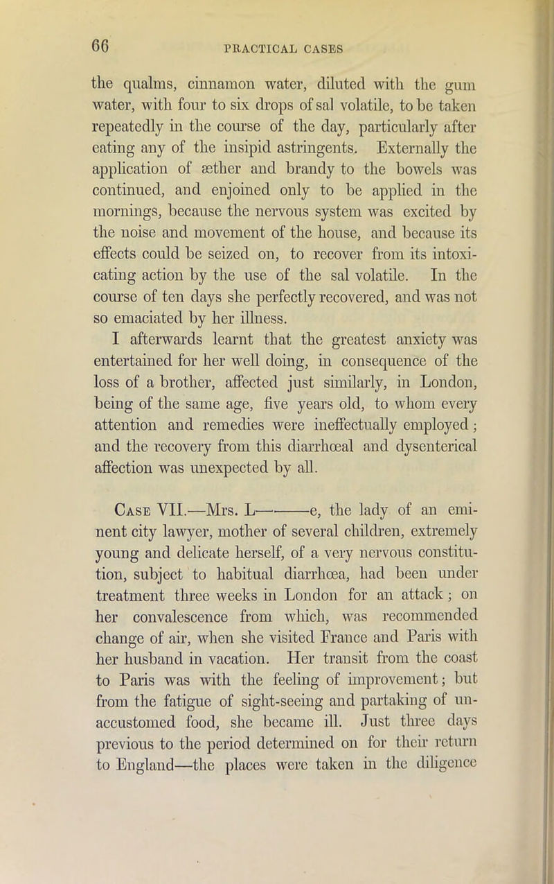 the qualms, cinnamon water, diluted with the gum water, with four to six drops of sal volatile, to be taken repeatedly in the course of the day, particularly after eating any of the insipid astringents. Externally the application of aether and brandy to the bowels was continued, and enjoined only to be applied in the mornings, because the nervous system was excited by the noise and movement of the house, and because its effects could be seized on, to recover from its intoxi- cating action by the use of the sal volatile. In the course of ten days she perfectly recovered, and was not so emaciated by her illness. I afterwards learnt that the greatest anxiety was entertained for her well doing, in consequence of the loss of a brother, affected just similarly, in London, being of the same age, five years old, to whom every attention and remedies were ineffectually employed; and the recovery from this diarrhoeal and dysenterical affection was unexpected by all. Case VII.—Mrs. L e, the lady of an emi- nent city lawyer, mother of several children, extremely young and delicate herself, of a very nervous constitu- tion, subject to habitual diarrhoea, had been under treatment three weeks in London for an attack; on her convalescence from which, was recommended change of air, Avhen she visited France and Paris with her husband in vacation. Her transit from the coast to Paris was with the feeling of improvement; but from the fatigue of sight-seeing and partaking of un- accustomed food, she became ill. Just three days previous to the period determined on for their return to England—the places were taken in the diligence