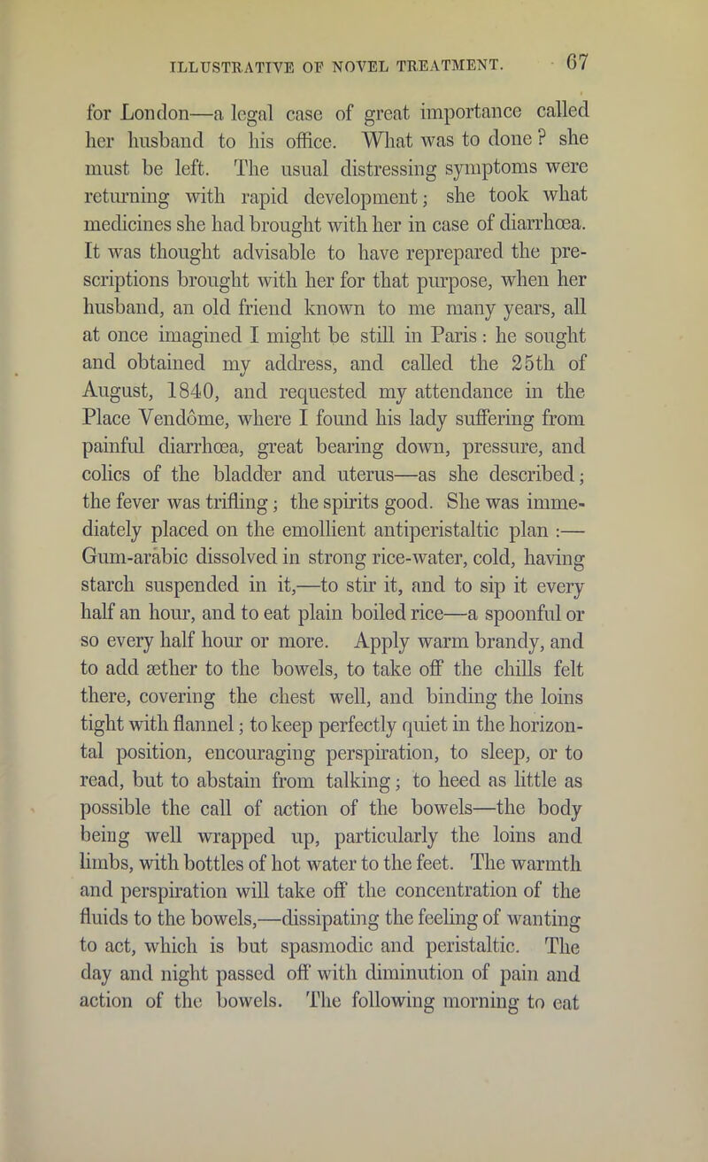 for London—a legal case of great importance called her husband to his office. What was to done ? she must be left. The usual distressing symptoms were retm-niug with rapid development; she took what medicines she had brought with her in case of diarrhoea. It was thought advisable to have reprepared the pre- scriptions brought with her for that purpose, when her husband, an old friend known to me many years, all at once imagined I might be still in Paris: he sought and obtained my address, and called the 25th of August, 1840, and requested my attendance in the Place Vendome, where I found his lady suffering from painful diarrhoea, great bearing down, pressure, and colics of the bladder and uterus—as she described; the fever was trifling; the spirits good. She was imme- diately placed on the emollient antiperistaltic plan :— Gum-arabic dissolved in strong rice-water, cold, having starch suspended in it,—to stir it, and to sip it every half an hour, and to eat plain boiled rice—a spoonful or so every half hour or more. Apply warm brandy, and to add aether to the bowels, to take oflP the chills felt there, covering the chest well, and binding the loins tight with flannel; to keep perfectly quiet in the horizon- tal position, encouraging perspkation, to sleep, or to read, but to abstain from talking; to heed as little as possible the call of action of the bowels—the body being well wrapped up, particularly the loins and limbs, with bottles of hot water to the feet. The warmth and perspiration will take off the concentration of the fluids to the bowels,—dissipating the feeling of wanting to act, which is but spasmodic and peristaltic. The day and night passed off with diminution of pain and action of the bowels. The following morning to eat