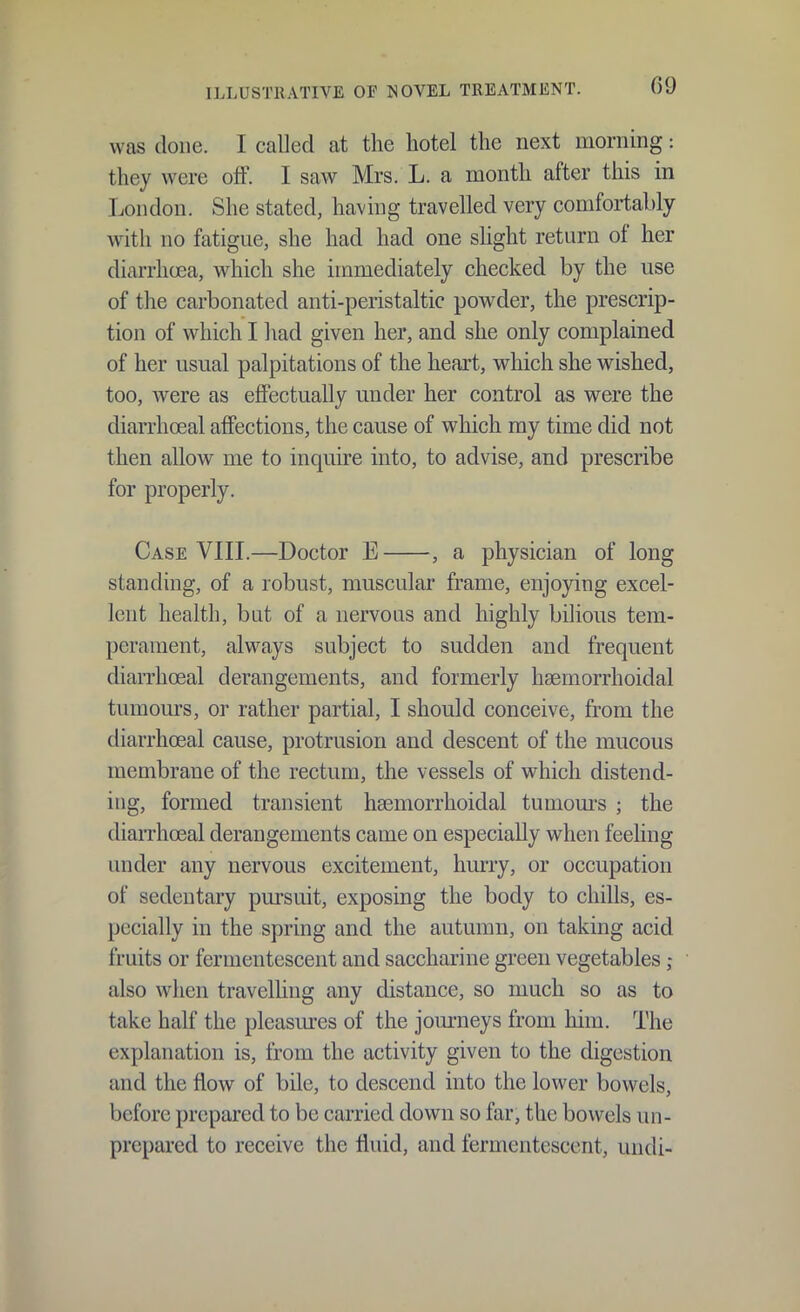was done. I called at the hotel the next morning: they were off. I saw Mrs. L. a month after this in London. She stated, having travelled very comfortably with no fatigue, she had had one sUght return of her diarrhoea, which she immediately checked by the use of the carbonated anti-peristaltic powder, the prescrip- tion of which I had given her, and she only complained of her usual palpitations of the heart, which she wished, too, were as eflFectually under her control as were the diarrhoeal affections, the cause of which my time did not then allow me to inquire into, to advise, and prescribe for properly. Case VIII.—Doctor E , a physician of long standing, of a robust, muscular frame, enjoying excel- lent health, but of a nervous and highly bilious tem- perament, always subject to sudden and frequent diarrhceal derangements, and formerly hsemorrhoidal tumours, or rather partial, I should conceive, from the diarrhoeal cause, protrusion and descent of the mucous membrane of the rectum, the vessels of which distend- ing, formed transient haemorrhoidal tumom-s ; the diarrhoeal derangements came on especially when feeling under any nervous excitement, hurry, or occupation of sedentary pursuit, exposing the body to chills, es- pecially in the spring and the autumn, on taking acid fruits or fermentescent and saccharine green vegetables also when travelhng any distance, so much so as to take half the pleasmes of the journeys from him. The explanation is, from the activity given to the digestion and the flow of bile, to descend into the lower bowels, before prepared to be carried down so far, the bowels un- prepared to receive the fluid, and fermentescent, undi-