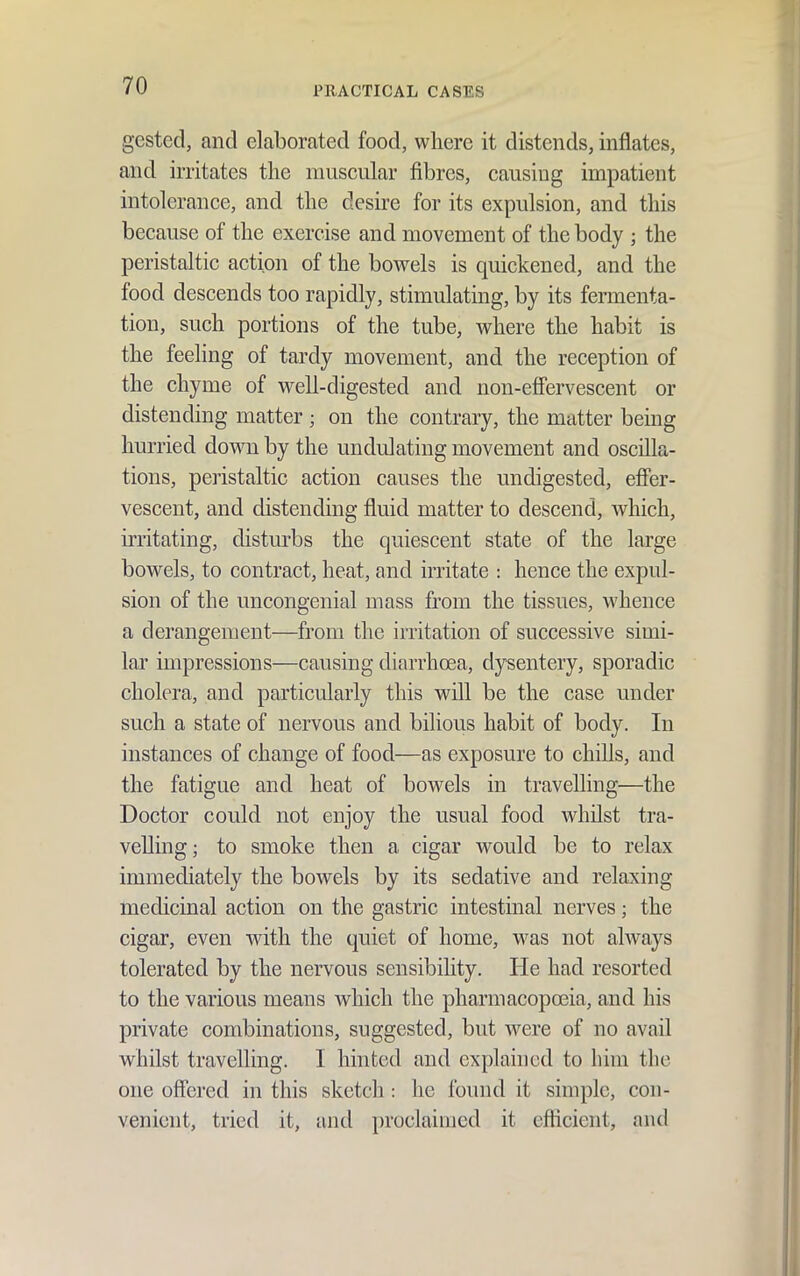 gested, and elaborated food, where it distends, inflates, and irritates the muscular fibres, causing impatient intolerance, and the desire for its expulsion, and this because of the exercise and movement of the body ; the peristaltic action of the bowels is quickened, and the food descends too rapidly, stimulating, by its fermenta- tion, such portions of the tube, where the habit is the feeling of tardy movement, and the reception of the chyme of well-digested and non-effervescent or distending matter ; on the contrary, the matter being hurried down by the undulating movement and oscilla- tions, peristaltic action causes the undigested, efier- vescent, and distending fluid matter to descend, which, irritating, distm-bs the quiescent state of the large bowels, to contract, heat, and irritate : hence the expul- sion of the uncongenial mass from the tissues, whence a derangement—from the irritation of successive simi- lar impressions—causing diarrhoea, dysentery, sporadic cholera, and particularly this will be the case under such a state of nervous and bilious habit of body. In instances of change of food—as exposure to chills, and the fatigue and heat of bowels in travelling—the Doctor could not enjoy the usual food whilst tra- velling; to smoke then a cigar would be to relax immediately the bowels by its sedative and relaxing medicinal action on the gastric intestinal nerves; the cigar, even with the quiet of home, was not always tolerated by the nervous sensibihty. He had resorted to the various means which the pharmacopoeia, and his private combinations, suggested, but were of no avail whilst travelling. I hinted and explained to him the one offered in this sketcli: he found it simple, con- venient, tried it, and proclaimed it cflicient, and