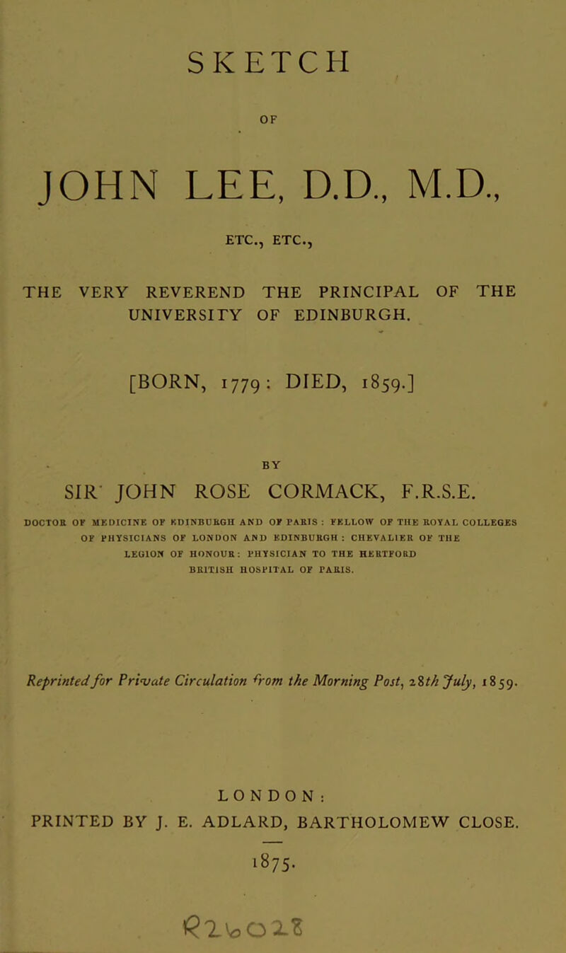 SKETCH OF JOHN LEE, D.D., M.D., ETC., ETC., THE VERY REVEREND THE PRINCIPAL OF THE UNIVERSITY OF EDINBURGH. [BORN, 1779; DIED, 1859.] BY SIR' JOHN ROSE CORMACK, F.R.S.E. DOCTOE OF MEDICINE OP KDINBDKGH AND OP PAKIS ; YELLOW OF THE ROYAL COLLEGES OF PHYSICIANS OF LONDON AND EDINBURGH: CHEVALIER OF THE LEGION OF HONOUR: PHYSICIAN TO THE HERTFORD BRITISH HOSPITAL OF PARIS. Reprinted for Private Circulation ^rom the Morning Post^ %%th July, 1859. LONDON: PRINTED BY J. E. ADLARD, BARTHOLOMEW CLOSE. .875.