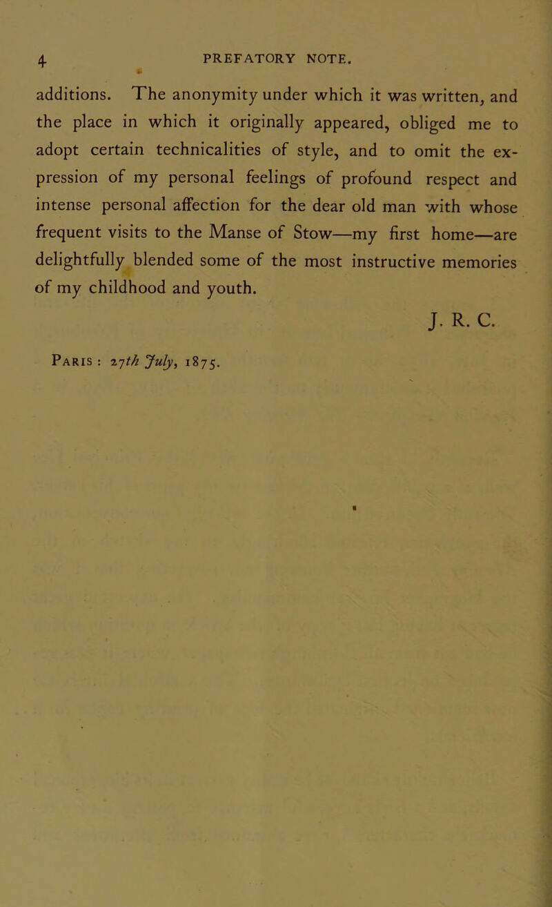 additions. The anonymity under which it was written, and the place in which it originally appeared, obliged me to adopt certain technicalities of style, and to omit the ex- pression of my personal feelings of profound respect and intense personal affection for the dear old man with whose frequent visits to the Manse of Stow—my first home—are delightfully blended some of the most instructive memories of my childhood and youth. J. R. C. Paris : 27M July, 1875.