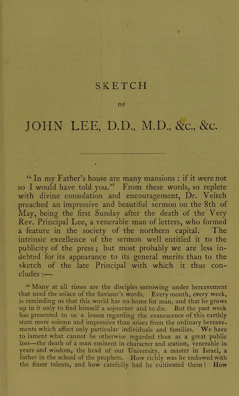 OF JOHN LEE, D.D., M.D., &c„ &c. “ In my Father’s house are many mansions : if it were not so I would have told you.” From these words, so replete with divine consolation and encouragement, Dr. Veitch preached an impressive and beautiful sermon on the 8th of May, being the first Sunday after the death of the Very Rev. Principal Lee, a venerable man of letters, who formed a feature in the society of the northern capital. The intrinsic excellence of the sermon well entitled it to the publicity of the press ; but most probably we are less in- debted for its appearance to its general merits than to the sketch of the late Principal with which it thus con- cludes :— “ Many at all times are the disciples sorrowing under bereavement that need the solace of the Saviour’s words. Every month, every week, is reminding us that this world has no home for man, and that he grows up in it only to find himself a sojourner and to die. But the past week has presented to us a lesson regarding the evanescence of this earthly state more solemn and impressive than arises from the ordinary bereave- ments which affect only particular individuals and families. We have to lament what cannot be otherwise regarded than as a great public loss—the death of a man eminent in character and station, venerable in years and wisdom, the head of our University, a master in Israel, a father in the school of the prophets. How richly was he endowed with the finest talents, and how carefully had he cultivated them ! How