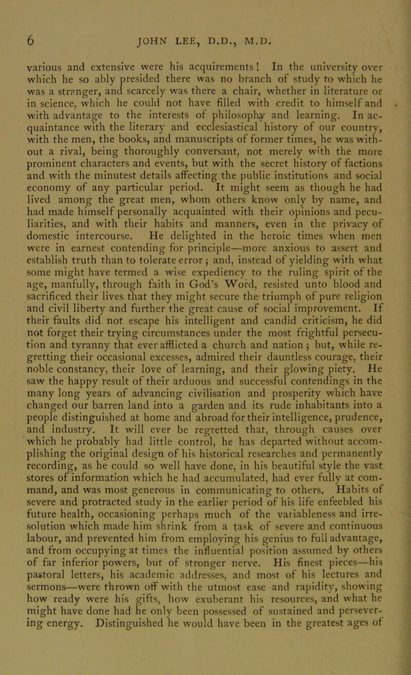 various and extensive were his acquirements! In the university over which he so ably presided there was no branch of study to which he was a stranger, and scarcely was there a chair, whether in literature or in science, which he could not have filled with credit to himself and with advantage to the interests of philosophy and learning. In ac- quaintance with the literary and ecclesiastical history of our country, with the men, the books, and manuscripts of former times, he was with- out a rival, being thoroughly conversant, not merely with the more prominent characters and events, but with the secret history of factions and with the minutest details affecting the public institutions and social economy of any particular period. It might seem as though he had lived among the great men, whom others know only by name, and had made himself personally acquainted with their opinions and pecu- liarities, and with their habits and manners, even in the privacy of domestic intercourse. He delighted in the heroic times when men were in earnest contending for principle—more anxious to assert and establish truth than to tolerate error ; and, instead of yielding with what some might have termed a wise expediency to the lailing spirit of the age, manfully, through faith in God’s Word, resisted unto blood and sacrificed their lives that they might secure the triumph of pure religion and civil liberty and further the great cause of social improvement. If their faults did not escape his intelligent and candid criticism, he did not forget their trying circumstances under the most frightful persecu- tion and tyranny that ever afflicted a church and nation ; but, while re- gretting their occasional excesses, admired their dauntless courage, their noble constancy, their love of learning, and their glowing piety. He saw the happy result of their arduous and successful contendings in the many long years of advancing civilisation and prosperity which have changed our barren land Into a garden and its rude inhabitants into a people distinguished at home and abroad for their intelligence, prudence, and industry. It will ever be regretted that, through causes over which he probably had little control, he has departed without accom- plishing the original design of his historical re.searches and permanently recording, as he could so well have done, in his beautiful style the vast stores of information which he had accumulated, had ever fully at com- mand, and was most generous in communicating to others. Habits of severe and protracted study in the earlier period of his life enfeebled his future health, occasioning perhaps much of the variableness and irre- solution which made him shrink from a task of severe and continuous labour, and prevented him from employing his genius to full advantage, and from occupying at times the influential position assumed by others of far inferior powers, but of stronger nerve. His finest pieces—his pastoral letters, his academic addresses, and most of his lectures and sermons—were thrown off with the utmost ease and rapidity, showing how ready w'ere his gifts, how exuberant his resources, and what he might have done had he only been possessed of sustained and persever- ing energy. Distinguished he would have been in the greatest ages of