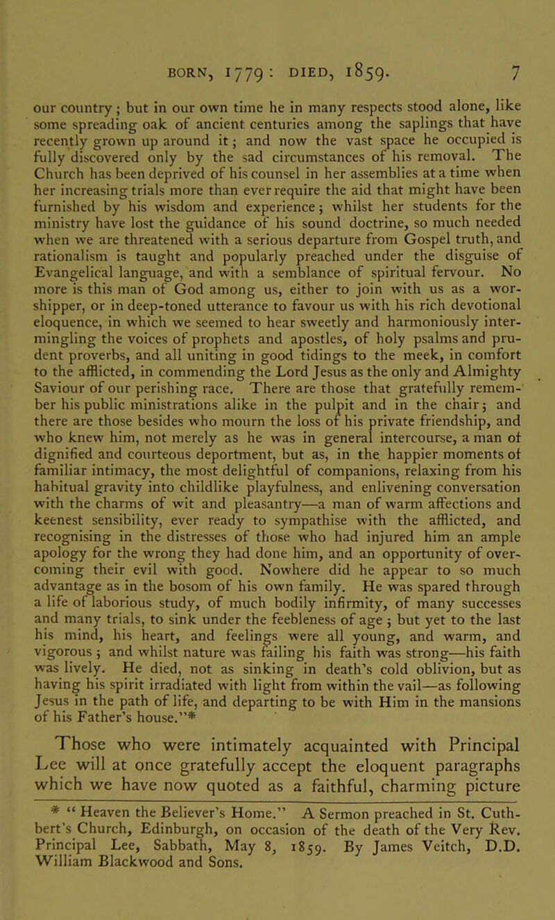 our country; but in our own time he in many respects stood alone, like some spreading oak of ancient centuries among the saplings that have recently grown up around it; and now the vast space he occupied is fully discovered only by the sad circumstances of his removal. The Church has been deprived of his counsel in her assemblies at a time when her increasing trials more than ever require the aid that might have been furnished by his wisdom and experience; whilst her students for the ministry have lost the guidance of his sound doctrine, so much needed when we are threatened with a serious departure from Gospel truth, and rationalism is taught and popularly preached under the disguise of Evangelical language, and with a semblance of spiritual fervour. No more is this man of God among us, either to join with us as a wor- shipper, or in deep-toned utterance to favour us with his rich devotional eloquence, in which we seemed to hear sweetly and hannoniously inter- mingling the voices of prophets and apostles, of holy psalms and pru- dent proverbs, and all uniting in good tidings to the meek, in comfort to the afflicted, in commending the Lord Jesus as the only and Almighty Saviour of our perishing race. There are those that gratefully remem-’ ber his public ministrations alike in the pulpit and in the chair; and there are those besides who mourn the loss of his private friendship, and who knew him, not merely as he was in general intercourse, a man of dignified and courteous deportment, but as, in the. happier moments of familiar intimacy, the most delightful of companions, relaxing from his habitual gravity into childlike playfulness, and enlivening conversation with the charms of wit and pleasantry—a man of warm affections and keenest sensibility, ever ready to sympathise with the afflicted, and recognising in the distresses of those who had injured him an ample apology for the wrong they had done him, and an opportunity of over- coming their evil with good. Nowhere did he appear to so much advantage as In the bosom of his own family. He was spared through a life of laborious study, of much bodily infirmity, of many successes and many trials, to sink under the feebleness of age ; but yet to the last his mind, his heart, and feelings were all young, and warm, and vigorous ; and whilst nature was failing his faith was strong—his faith was lively. He died, not as sinking in death’s cold oblivion, but as having his spirit irradiated with light from within the vail—as following Jesus in the path of life, and departing to be with Him in the mansions of his Father’s house.”* Those who were intimately acquainted with Principal Lee will at once gratefully accept the eloquent paragraphs which we have now quoted as a faithful, charming picture * “ Heaven the Believer’s Home.” A Sermon preached in St. Cuth- bert’s Church, Edinburgh, on occasion of the death of the Very Lev. Principal Lee, Sabbath, May 8, 1859. J^rnes Veitch, D.D. 'William Blackwood and Sons.