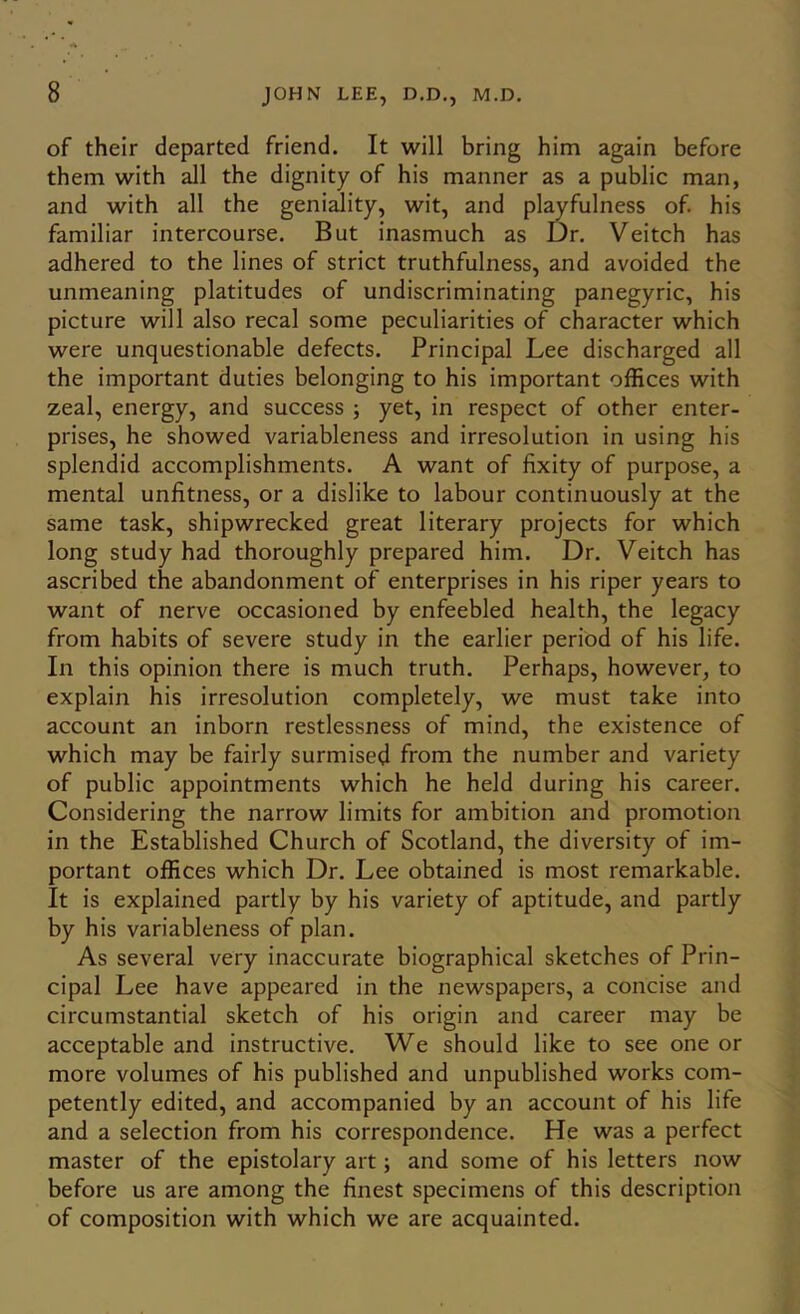 of their departed friend. It will bring him again before them with all the dignity of his manner as a public man, and with all the geniality, wit, and pWfulness of. his familiar intercourse. But inasmuch as Dr. Veitch has adhered to the lines of strict truthfulness, and avoided the unmeaning platitudes of undiscriminating panegyric, his picture will also recal some peculiarities of character which were unquestionable defects. Principal Lee discharged all the important duties belonging to his important offices with zeal, energy, and success ; yet, in respect of other enter- prises, he showed variableness and irresolution in using his splendid accomplishments. A want of fixity of purpose, a mental unfitness, or a dislike to labour continuously at the same task, shipwrecked great literary proj’ects for which long study had thoroughly prepared him. Dr. Veitch has ascribed the abandonment of enterprises in his riper years to want of nerve occasioned by enfeebled health, the legacy from habits of severe study in the earlier period of his life. In this opinion there is much truth. Perhaps, however, to explain his irresolution completely, we must take into account an inborn restlessness of mind, the existence of which may be fairly surmised from the number and variety of public appointments which he held during his career. Considering the narrow limits for ambition and promotion in the Established Church of Scotland, the diversity of im- portant offices which Dr. Lee obtained is most remarkable. It is explained partly by his variety of aptitude, and partly by his variableness of plan. As several very inaccurate biographical sketches of Prin- cipal Lee have appeared in the newspapers, a concise and circumstantial sketch of his origin and career may be acceptable and instructive. We should like to see one or more volumes of his published and unpublished works com- petently edited, and accompanied by an account of his life and a selection from his correspondence. He was a perfect master of the epistolary art; and some of his letters now before us are among the finest specimens of this description of composition with which we are acquainted.