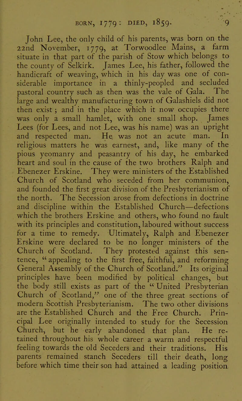 John Lee, the only child of his parents, was born on the 22nd November, 1779, at Torwoodlee Mains, a farm situate in that part of the parish of Stow which belongs to the county of Selkirk. James Lee, his father, followed the handicraft of weaving, which in his day was one of con- siderable importance in a thinly-peopled and secluded pastoral country such as then was the vale of Gala. The large and wealthy manufacturing town of Galashiels did not then exist; and in the place which it now occupies there was only a small hamlet, with one small shop. James Lees (for Lees, and not Lee, was his name) was an upright and respected man. He, was not an acute man. In religious matters he was earnest, and, like many of the pious yeomanry and peasantry of his day, he embarked heart and soul in the cause of the two brothers Ralph and Ebenezer Erskine. They were ministers of the Established Church of Scotland who seceded from her communion, and founded the first great division of the Presbyterianism of the north. The Secession arose from defections in doctrine and discipline within the Established Church—defections which the brothers Erskine and others, who found no fault with its principles and constitution, laboured without success for a time to remedy. Ultimately, Ralph and Ebenezer Erskine were declared to be no longer ministers of the Church of Scotland. They protested against this sen- tence, “ appealing to the first free, faithful, and reforming General Assembly of the Church of Scotland.^’ Its original principles have been modified by political changes, but the body still exists as part of the “ United Presbyterian Church of Scotland,one of the three great sections of modern Scottish Presbyterianism. The two other divisions are the Established Church and the Free Church. Prin- cipal Lee originally intended to study for the Secession Church, but he early abandoned that plan. He re- tained throughout his whole career a warm and respectful feeling towards the old Seceders and their traditions. His parents remained stanch Seceders till their death, long before which time their son had attained a leading position