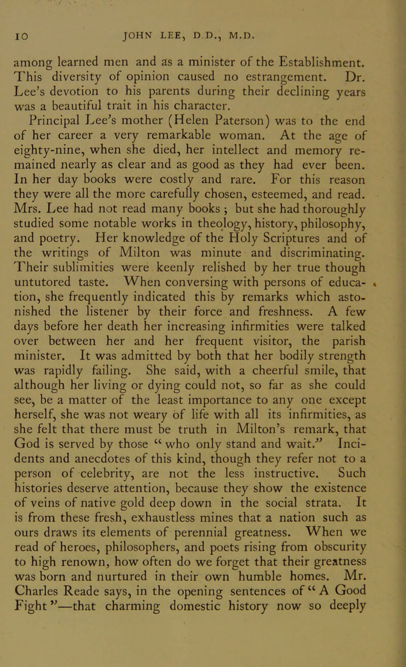 among learned men and as a minister of the Establishment. This diversity of opinion caused no estrangement. Dr. Lee’s devotion to his parents during their declining years was a beautiful trait in his character. Principal Lee’s mother (Helen Paterson) was to the end of her career a very remarkable woman. At the age of eighty-nine, when she died, her intellect and memory re- mained nearly as clear and as good as they had ever been. In her day books were costly and rare. For this reason they were all the more carefully chosen, esteemed, and read. Mrs. Lee had not read many books ; but she had thoroughly studied some notable works in theology, history, philosophy, and poetry. Her knowledge of the Holy Scriptures and of the writings of Milton was minute and discriminating. Their sublimities were keenly relished by her true though untutored taste. When conversing with persons of educa- » tion, she frequently indicated this by remarks which asto- nished the listener by their force and freshness. A few days before her death her increasing infirmities were talked over between her and her frequent visitor, the parish minister. It was admitted by both that her bodily strength was rapidly failing. She said, with a cheerful smile, that although her living or dying could not, so far as she could see, be a matter of the least importance to any one except herself, she was not weary of life with all its infirmities, as she felt that there must be truth in Milton’s remark, that God is served by those “ who only stand and wait.” Inci- dents and anecdotes of this kind, though they refer not to a person of celebrity, are not the less instructive. Such histories deserve attention, because they show the existence of veins of native gold deep down in the social strata. It is from these fresh, exhaustless mines that a nation such as ours draws its elements of perennial greatness. When we read of heroes, philosophers, and poets rising from obscurity to high renown, how often do we forget that their greatness was born and nurtured in their own humble homes. Mr. Charles Reade says, in the opening sentences of “ A Good Fight ”—that charming domestic history now so deeply