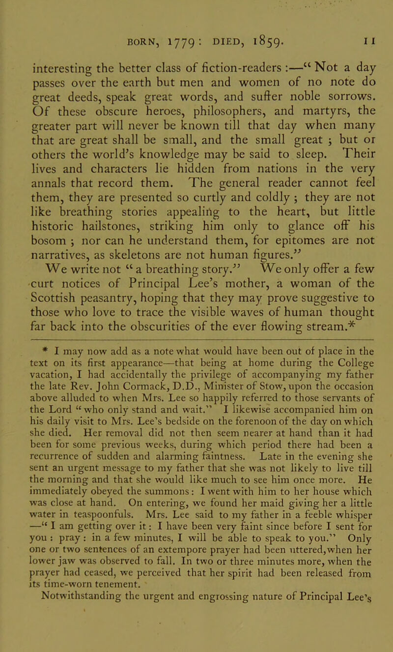 interesting the better class of fiction-readers ;—“ Not a day- passes over the earth but men and women of no note do great deeds, speak great words, and suffer noble sorrows. Of these obscure heroes, philosophers, and martyrs, the greater part will never be known till that day when many that are great shall be small, and the small great ; but or others the world’s knowledge may be said to sleep. Their lives and characters lie hidden from nations in the very annals that record them. The general reader cannot feel them, they are presented so curtly and coldly ; they are not like breathing stories appealing to the heart, but little historic hailstones, striking him only to glance off his bosom ; nor can he understand them, for epitomes are not narratives, as skeletons are not human figures.’-’ We write not “ a breathing story.” We only offer a few curt notices of Principal Lee’s mother, a woman of the Scottish peasantry, hoping that they may prove suggestive to those who love to trace the visible waves of human thought far back into the obscurities of the ever flowing stream.* * I may now add as a note what would have been out of place in the text on its first appearance—that being at home during the College vacation, I had accidentally the privilege of accompanying my father the late Rev. John Cormack, D.D., Minister of Stow, upon the occasion above alluded to when Mrs. Lee so happily referred to those servants of the Lord “ who only stand and wait.” I likewise accompanied him on his daily visit to Mrs. Lee’s bedside on the forenoon of the day on which she died. Her removal did not then seem nearer at hand than it had been for some previous weeks, during which period there had been a recurrence of sudden and alarming faintness. Late in the evening she sent an urgent message to my father that she was not likely to live till the morning and that she would like much to see him once more. He immediately obeyed the summons: I went with him to her house which was close at hand. On entering, we found her maid giving her a little water in teaspoonfuls. Mrs. Lee said to my father in a feeble whisper —“ I am getting over it: I have been very faint since before I sent for you : pray : in a few minutes, I will be able to speak to you.” Only one or two sentences of an extempore prayer had been uttered,when her lower jaw was observed to fall. In two or three minutes more, when the prayer had ceased, we perceived that her spirit had been released from its time-worn tenement. Notwithstanding the urgent and engrossing nature of Principal Lee’s