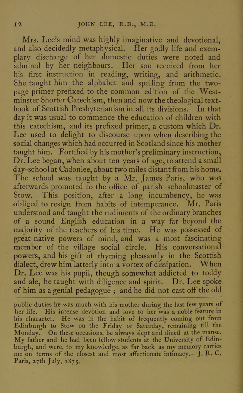 Mrs. Lee’s mind was highly imaginative and devotional, and also decidedly metaphysical. Her godly life and exem- plary discharge of her domestic duties were noted and admired by her neighbours. Her son received from her his first instruction in reading, writing, and arithmetic. She taught him the alphabet and spelling from the two- page primer prefixed to the common edition of the West- minster Shorter Catechism, then and now the theological text- book of Scottish Presbyterianism in all its divisions. In that day it was usual to commence the education of children with this catechism, and its prefixed primer, a custom which Dr. Lee used to delight to discourse upon when describing the social changes which had occurred in Scotland since his mother taught him. Fortified by his mother’s preliminary instruction. Dr. Lee began, when about ten years of age, to attend a small day-school at Cadonlee, about two miles distant from his home. The school was taught by a Mr. James Paris, who was afterwards promoted to the office of parish schoolmaster of Stow. This position, after a long incumbency, he was obliged to resign from habits of intemperance. Mr. Paris understood and taught the rudiments of the ordinary branches of a sound English education in a way far beyond the majority of the teachers of his time. He was possessed of great native powers of mind, and was a most fascinating member of the village social circle. His conversational powers, and his gift of rhyming pleasantly in the Scottish dialect, drew him latterly into a vortex of dissipation. When Dr. Lee was his pupil, though somewhat addicted to toddy and ale, he taught with diligence and spirit. Dr. Lee spoke of him as a genial pedagogue ; and he did not cast off the old public duties he was much with his mother during the last few years of her life. His intense devotion and love to her was a noble feature in his character. He was in the habit of frequently coming out from Edinburgh to Stow on the Friday or Saturday, remaining till the Monday. On these occasions, be always slept and dined at the manse. My father and he had been fellow students at the University of Edin- burgh, and were, to my knowledge, as far back as my memory carries me on terms of the closest and most affectionate intimacy.—J. R. C. Paris, 27th July, 1875.