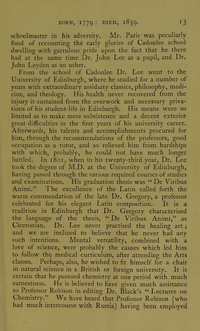 schoolmaster in his adversity. Mr. Paris was peculiarly fond of recounting the early glories of Cadonlee school dwelling with garrulous pride upon the fact that he there had at the same time Dr. John Lee as a pupil, and Dr. John Leyden as an usher. From the school of Cadonlee Dr. Lee went to the University of Edinburgh, where he studied for a number of years with extraordinary assiduity classics, philosophy, medi- cine, and theology. His health never recovered from the injury it sustained from the overwork and necessary priva- tions of his student-life in Edinburgh. His means were so limited as to make mere subsistence and a decent exterior great difficulties in the first years of his university career. Afterwards, his talents and accomplishments procured for him, through the recommendations of the professors, good occupation as a tutor, and so relieved him from hardships with which, probably, he could not have much longer battled. In 1801, when in his twenty-third year. Dr. Lee took the degree of M.D. at the University of Edinburgh, having passed through the various required courses of studies and examinations. His graduation thesis was “ De Viribus Animi.” The excellence of the Latin called forth the warm commendation of the late Dr. Gregory, a professor celebrated for his elegant Latin composition. It is a tradition in Edinburgh that Dr. Gregory characterised the language of the thesis, “ De Viribus Animi,'” as Ciceronian. Dr. Lee never practised the healing art; and we are inclined to believe that he never had any such intentions. Mental versatility, combined with a love of science, were probably the causes which led him to follow the medical curriculum, after attending the Arts classes. Perhaps, also, he wished to fit himself for a chair in natural science in a British or foreign university. It is certain that he pursued chemistry at one period with much earnestness. He is believed to have given much assistance to Professor Robison in editing Dr. Black^s “ Lectures on Chemistry.” We have heard that Professor Robison (who had much intercourse with Russia) having been employed