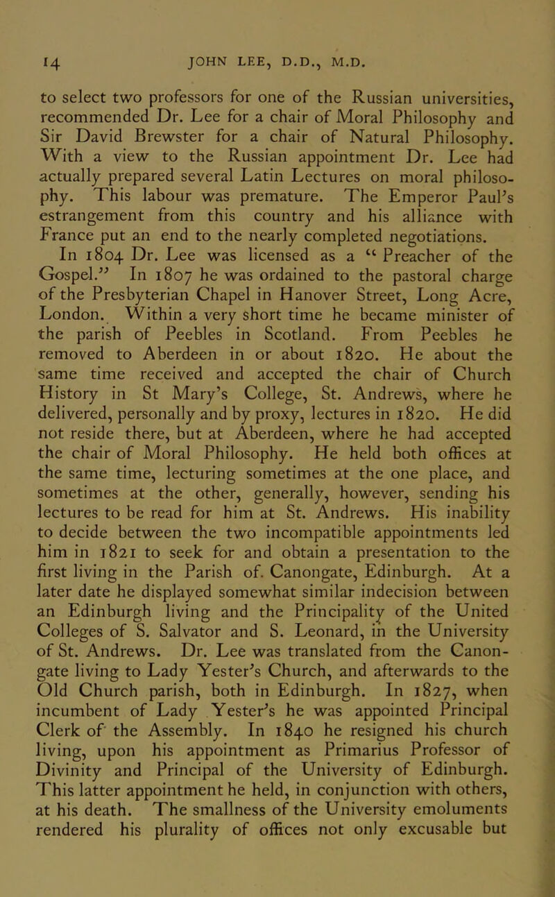 to select two professors for one of the Russian universities, recommended Dr. Lee for a chair of Moral Philosophy and Sir David Brewster for a chair of Natural Philosophy. With a view to the Russian appointment Dr. Lee had actually prepared several Latin Lectures on moral philoso- phy. This labour was premature. The Emperor PauPs estrangement from this country and his alliance with France put an end to the nearly completed negotiations. In 1804 Dr. Lee was licensed as a “ Preacher of the Gospel.^^ In 1807 was ordained to the pastoral charge of the Presbyterian Chapel in Hanover Street, Long Acre, London. Within a very short time he became minister of the parish of Peebles in Scotland. From Peebles he removed to Aberdeen in or about 1820. He about the same time received and accepted the chair of Church History in St Mary’s College, St. Andrews, where he delivered, personally and by proxy, lectures in 1820. He did not reside there, but at Aberdeen, where he had accepted the chair of Moral Philosophy. He held both offices at the same time, lecturing sometimes at the one place, and sometimes at the other, generally, however, sending his lectures to be read for him at St. Andrews. His inability to decide between the two incompatible appointments led him in 1821 to seek for and obtain a presentation to the first living in the Parish of. Canongate, Edinburgh. At a later date he displayed somewhat similar indecision between an Edinburgh living and the Principality of the United Colleges of S. Salvator and S. Leonard, in the University of St. Andrews. Dr. Lee was translated from the Canon- gate living to Lady Tester’s Church, and afterwards to the Old Church parish, both in Edinburgh. In 1827, when incumbent of Lady Tester’s he was appointed Principal Clerk of the Assembly. In 1840 he resigned his church living, upon his appointment as Primarius Professor of Divinity and Principal of the University of Edinburgh. This latter appointment he held, in conjunction with others, at his death. The smallness of the University emoluments rendered his plurality of offices not only excusable but