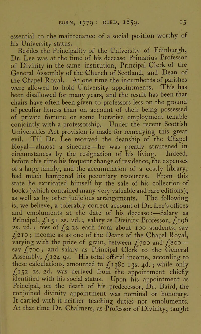 essential to the maintenance of a social position worthy of his University status. Besides the Principality of the University of Edinburgh, Dr. Lee was at the time of his decease Primarius Professor of Divinity in the same institution. Principal Clerk of the General Assembly of the Church of Scotland, and Dean of the Chapel Royal. At one time the incumbents of parishes were allowed to hold University appointments. This has been disallowed for many years, and the result has been that chairs have often been given to professors less on the ground of peculiar fitness than on account of their being possessed of private fortune or some lucrative employment tenable conjointly with a professorship. Under the recent Scottish Universities Act provision is made for remedying this great evil. Till Dr. Lee received the deanship of the Chapel Royal—almost a sinecure—he was greatly straitened in circumstances by the resignation of his living. Indeed, before this time his frequent change of residence, the expenses of a large family, and the accumulation of a costly library, had much hampered his pecuniary resources. From this state he extricated himself by the sale of his collection of books (which contained many very valuable and rare editions), as well as by other judicious arrangements. The following is, we believe, a tolerably correct account of Dr. Lee’s offices and emoluments at the date of his decease:—Salary as Principal, ^(^151 2s. 2d. ; salary as Divinity Professor, £196 2s. 2d.; fees of ^2 2S. each from about 100 students, say j^2io ; income as as one of the Deans of the Chapel Royal, varying with the price of grain, between and’^800— say £'Joo; and salary as Principal Clerk to the General Assembly, ;^I24 9s. His total official income, according to these calculations, amounted to ^^1381 13s. 4d.; while only j^i52 2s. 2d. was derived from the appointment chiefly identified with his social status. Upon his appointment as Principal, on the death of his predecessor. Dr. Baird, the conjoined divinity appointment was nominal or honorary. It carried with it neither teaching duties nor emoluments. At that time Dr. Chalmers, as Professor of Divinity, taught