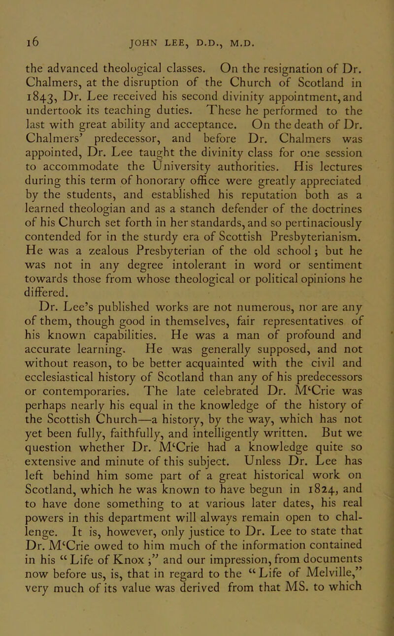 the advanced theological classes. On the resignation of Dr. Chalmers, at the disruption of the Church of Scotland in 1843, Dr. Lee received his second divinity appointment, and undertook its teaching duties. These he performed to the last with great ability and acceptance. On the death of Dr. Chalmers’ predecessor, and before Dr. Chalmers was appointed. Dr. Lee taught the divinity class for one session to accommodate the University authorities. His lectures during this term of honorary office were greatly appreciated by the students, and established his reputation both as a learned theologian and as a stanch defender of the doctrines of his Church set forth in her standards, and so pertinaciously contended for in the sturdy era of Scottish Presbyterianism. He was a zealous Presbyterian of the old school; but he was not in any degree intolerant in word or sentiment towards those from whose theological or political opinions he differed. Dr. Lee’s published works are not numerous, nor are any of them, though good in themselves, fair representatives of his known capabilities. He was a man of profound and accurate learning. He was generally supposed, and not without reason, to be better acquainted with the civil and ecclesiastical history of Scotland than any of his predecessors or contemporaries. The late celebrated Dr. M‘Crie was perhaps nearly his equal in the knowledge of the history of the Scottish Church—a history, by the way, which has not yet been fully, faithfully, and intelligently written. But we question whether Dr. M‘Crie had a knowledge quite so extensive and minute of this subject. Unless Dr. Lee has left behind him some part of a great historical work on Scotland, which he was known to have begun in 1824, and to have done something to at various later dates, his real powers in this department will always remain open to chal- lenge. It is, however, only justice to Dr. Lee to state that Dr. M‘Crie owed to him much of the information contained in his “ Life of Knox and our impression, from documents now before us, is, that in regard to the “ Life of Melville,” very much of its value was derived from that MS. to which