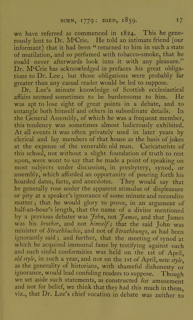 we have referred as commenced in 1824. This he gene- rously lent to Dr. M‘Crie. He told an intimate friend (our informant) that it had been “returned to him in such a state of mutilation, and so perfumed with tobacco-smoke, that he could never afterwards look into it with any pleasure.’^ Dr. M‘Crie has acknowledged in prefaces his great obliga- tions to Dr. Lee; but those obligations were probably far greater than any casual reader would be led to suppose. Dr. Lee’s minute knowledge of Scottish ecclesiastical affairs seemed sometimes to be burdensome to him. He was apt to lose sight of great points in a debate, and to entangle both himself and others in subordinate details. In the General Assembly, of which he was a frequent member, this tendency was sometimes almost ludicrously exhibited. At all events it was often privately used in later years by clerical and lay members of that house as the basis of jokes at the expense of the venerable old man. Caricaturists of this school, not without a slight foundation of truth to rest upon, were wont to say that he made a point of speaking on most subjects under discussion, in presbytery, synod, or assembly, which afforded an opportunity of pouring forth his hoarded dates, facts, and anecdotes. They would say that he generally rose under the apparent stimulus of displeasure or pity at a speaker’s ignorance of some minute and recondite matter; that he would glory to prove, in an argument of half-an-hour’s length, that the name of a divine mentioned by a previous debater was John^ not James^ and that James was his brother^ and not himself; that the said John was minister of Strathhuchie^ and not of Strathbungo, as had been ignorantly said ; and further, that the meeting of synod at which he acquired immortal fame by testifying against such and such sinful conformities was held on the 1st of April old style^ in such a year, and not on the ist of April, new style^ as the generality of historians, with shameful dishonesty or ignorance, would lead confiding readers to suppose. Though we set aside such statements, as constructed for amusement and not for belief, we think that they had this much in them, viz., that Dr. Lee’s chief vocation in debate was neither to