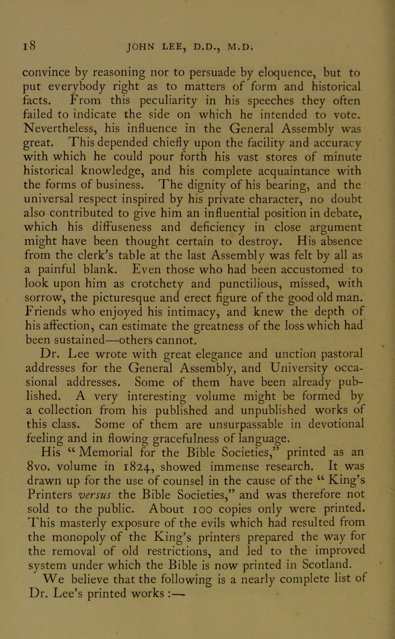 convince by reasoning nor to persuade by eloquence, but to put everybody right as to matters of form and historical facts. From this peculiarity in his speeches they often failed to indicate the side on which he intended to vote. Nevertheless, his influence in the General Assembly was great. This depended chiefly upon the facility and accuracy with which he could pour forth his vast stores of minute historical knowledge, and his complete acquaintance with the forms of business. The dignity of his bearing, and the universal respect inspired by his private character, no doubt also contributed to give him an influential position in debate, which his diffuseness and deficiency in close argument might have been thought certain to destroy. His absence from the clerk^s table at the last Assembly was felt by all as a painful blank. Even those who had been accustomed to look upon him as crotchety and punctilious, missed, with sorrow, the picturesque and erect figure of the good old man. Friends who enj’oyed his intimacy, and knew the depth of his affection, can estimate the greatness of the loss which had been sustained—others cannot. Dr. Lee wrote with great elegance and unction pastoral addresses for the General Assembly, and University occa- sional addresses. Some of them have been already pub- lished. A very interesting volume might be formed by a collection from his published and unpublished works of this class. Some of them are unsurpassable in devotional feeling and in flowing gracefulness of language. His “ Memorial for the Bible Societies,” printed as an 8VO. volume in 1824, showed immense research. It was drawn up for the use of counsel in the cause of the “ King’s Printers versus the Bible Societies,” and was therefore not sold to the public. About 100 copies only were printed. This masterly exposure of the evils which had resulted from the monopoly of the King’s printers prepared the way for the removal of old restrictions, and led to the improved system under which the Bible is now printed in Scotland. We believe that the following is a nearly complete list of Dr. Lee’s printed works ;—