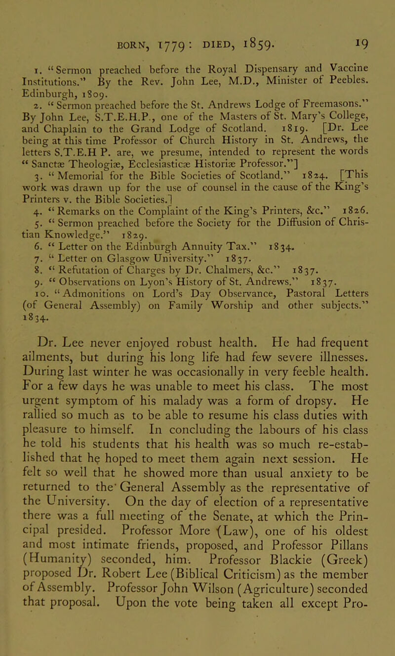 1. “Sermon preached before the Royal Dispensary and Vaccine Institutions.’’ By the Rev. John Lee, M.D., Minister of Peebles. Edinburgh, 1809. 2. “ Sermon preached before the St. Andrews Lodge of Freemasons.” By John Lee, S.T.E.H.P., one of the Masters of St. Mary’s College, and Chaplain to the Grand Lodge of Scotland. 1819. [Dr. Lee being at this time Professor of Church History in St. Andrews, the letters S.T.E.H P. are, we presume, intended to represent the words “ Sanctae Theologiae, Ecclesiasticae Historiae Professor.”] 3. “Memorial for the Bible Societies of Scotland.” 1824. [This work was drawn up for the use of counsel in the cause of the King’s Printers v. the Bible Societies.] 4. “Remarks on the Complaint of the King’s Printers, &c.” 1826. 5. “ Sermon preached before the Society for the Diffusion of Chris- tian Knowledge.” 1829. 6. “ Letter on the Edinburgh Annuity Tax.” 1834. 7. “ Letter on Glasgow University.” 1837. 8. “ Refutation of Charges by Dr. Chalmers, &c.” 1837. 9. “ Observations on Lyon’s History of St. Andrews.” 1837. 10. “Admonitions on Lord’s Day Observance, Pastoral Letters (of General Assembly) on Family Worship and other subjects.” 1834. Dr. Lee never enjoyed robust health. He had frequent ailments, but during his long life had few severe illnesses. During last winter he was occasionally in very feeble health. For a few days he was unable to meet his class. The most urgent symptom of his malady was a form of dropsy. He rallied so much as to be able to resume his class duties with pleasure to himself. In concluding the labours of his class he told his students that his health was so much re-estab- lished that he hoped to meet them again next session. He felt so well that he showed more than usual anxiety to be returned to the' General Assembly as the representative of the L^niversity. On the day of election of a representative there was a full meeting of the Senate, at which the Prin- cipal presided. Professor More -(Law), one of his oldest and most intimate friends, proposed, and Professor Pillans (Humanity) seconded, him. Professor Blackie (Greek) proposed Dr. Robert Lee (Biblical Criticism) as the member of Assembly. Professor John Wilson (Agriculture) seconded that proposal. Upon the vote being taken all except Pro-