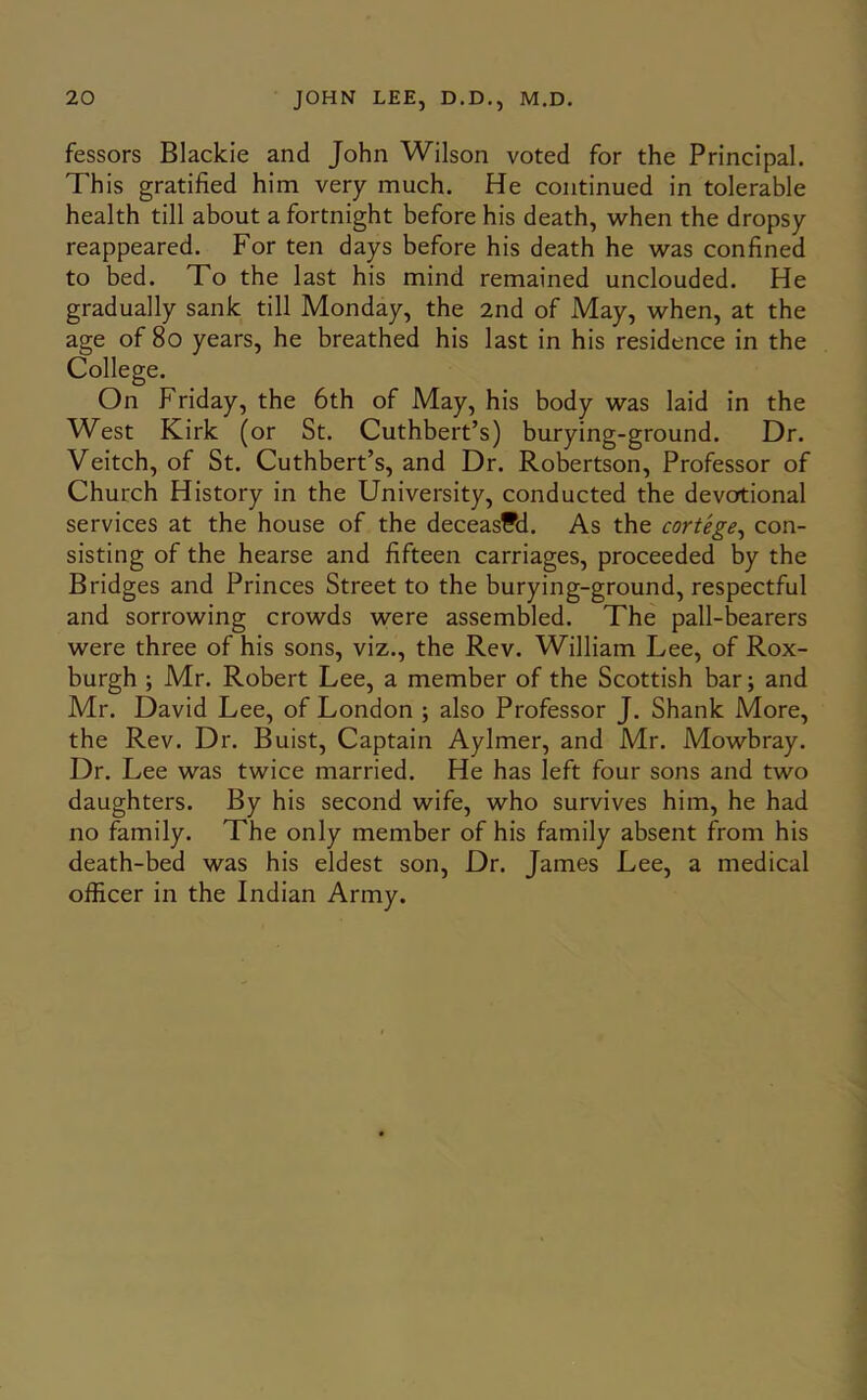 fessors Blackie and John Wilson voted for the Principal. This gratified him very much. He continued in tolerable health till about a fortnight before his death, when the dropsy reappeared. For ten days before his death he was confined to bed. To the last his mind remained unclouded. He gradually sank till Monday, the 2nd of May, when, at the age of 8o years, he breathed his last in his residence in the College. On Friday, the 6th of May, his body was laid in the W^est Kirk (or St. Cuthbert’s) burying-ground. Dr. Veitch, of St. Cuthbert’s, and Dr. Robertson, Professor of Church History in the University, conducted the devotional services at the house of the deceased. As the cortege^ con- sisting of the hearse and fifteen carriages, proceeded by the Bridges and Princes Street to the burying-ground, respectful and sorrowing crowds were assembled. The pall-bearers were three of his sons, viz., the Rev. William Lee, of Rox- burgh ; Mr. Robert Lee, a member of the Scottish bar; and Mr. David Lee, of London ; also Professor J. Shank More, the Rev. Dr. Buist, Captain Aylmer, and Mr. Mowbray. Dr. Lee was twice married. He has left four sons and two daughters. By his second wife, who survives him, he had no family. The only member of his family absent from his death-bed was his eldest son. Dr. James Lee, a medical officer in the Indian Army.