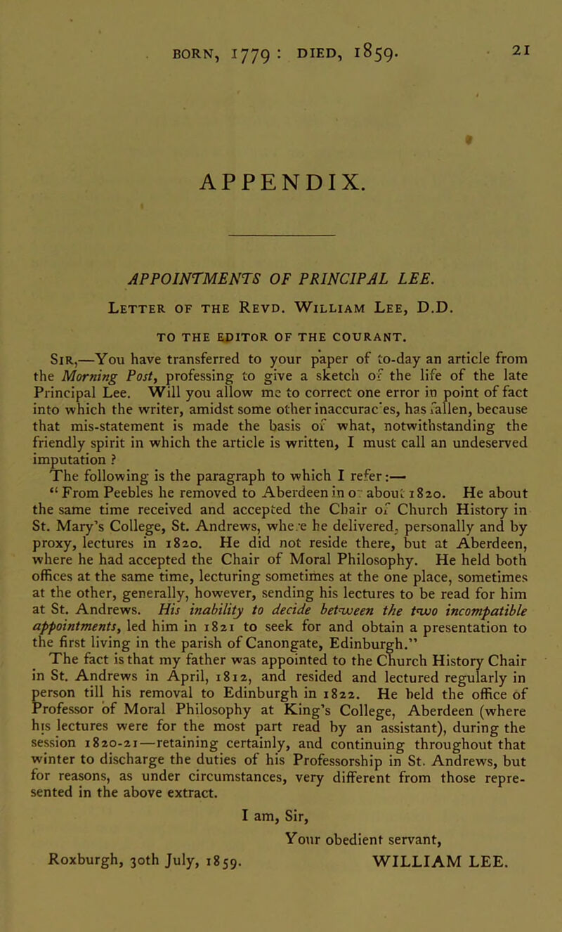 t APPENDIX. APPOINTMENTS OF PRINCIPAL LEE. Letter of the Revd. William Lee, D.D. TO THE EDITOR OF THE COURANT. Sir,—You have transferred to your paper of to-day an article from the Morning Post, professing to give a sketch of the life of the late Principal Lee. Will you allow me to correct one error in point of fact into which the writer, amidst some other inaccurae'es, has fallen, because that mis-statement is made the basis of what, notwithstanding the friendly spirit in which the article is written, I must call an undeserved imputation ? The following is the paragraph to which I refer:— “ From Peebles he removed to Aberdeen in o~ about 1820. He about the same time received and accepted the Chair of Church History in St. Mary’s College, St, Andrews, whe/e he delivered, personally and by proxy, lectures in 1820. He did not reside there, but at Aberdeen, where he had accepted the Chair of Moral Philosophy. He held both offices at the same time, lecturing sometimes at the one place, sometimes at the other, generally, however, sending his lectures to be read for him at St. Andrews. His inability to decide betnjoeen the tnuo incompatible appointments, led him in 1821 to seek for and obtain a presentation to the first living in the parish of Canongate, Edinburgh.” The fact is that my father was appointed to the Church History Chair in St. Andrews in April, 1812, and resided and lectured regularly in person till his removal to Edinburgh in 1822. He held the office of Professor of Moral Philosophy at King’s College, Aberdeen (where his lectures were for the most part read by an assistant), during the session 1820-21—retaining certainly, and continuing throughout that winter to discharge the duties of his Professorship in St. Andrews, but for reasons, as under circumstances, very different from those repre- sented in the above extract. I am. Sir, Your obedient servant, WILLIAM LEE. Roxburgh, 30th July, 1859.